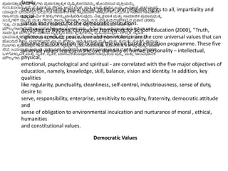 ಪ್
ರ ಜಾಸತ್ತ
ು ತ್ಮ ಕ ಮೌಲ್ಯ ಗಳು ಪ್
ರ ಜಾಸತ್ತ
ು ತ್ಮ ಕ ದೃಷ್ಟು ಕೊೀನವನ್ನು ಹಿಂದಿರುವ ವಯ ಕ್ರ
ು ಯನ್ನು
ಗುರುತಿಸಲ್ಲಗುತ್
ು ದೆ–ಪ್
ರ ತೆಯ ೀಕತೆಯ ಗೌರವ, ಅವರ ಲಿಿಂಗ, ಜಾತಿ, ಭ್ಯಷ್ಠ, ಧಮಥ, ಬಣಿ , ಜನಾಿಂಗ, ಕುಟುಿಂಬದ
ಯಾವುದೇ ಭೇದವಿಲ್
ಿ ದೆ ಎಲ್
ಿ ರಿಗ್ಯ ಸಮಾನ ಚಿಕ್ರತೆಾ ಸಾಾ ನಮಾನ ಇತ್ತಯ ದಿಗಳು ಎಲ್
ಿ ರಿಗ್ಯ ಸಮಾನ ಸಾಮಾಜಿಕ,
ರಾಜಕ್ರೀಯ ಮತ್ತ
ು ಧಾಮಿಥಕ ಹಕುೆ ಗಳನ್ನು ಖ್ಯತಿ
ರ ಪ್ಡಿಸುವುದು, ನಷಪ ಕ್ಷಪ್ಲತ್ ಮತ್ತ
ು ಸಾಮಾಜಿಕ ಪ್
ರ ಜಾಪ್
ರ ಭುತ್ವ
ಸಂಸ್ಥಾ ಗಳಿಗೆ ನಾಯ ಯ ಮತ್ತ
ು ಗೌರವ. ಶಾಲ್ಲ ಶಿಕ್ಷಣಕಾೆ ಗಿ ರಾಷ್ಟು ರೀಯ ಪ್ಠ್ಯ ಕ
ರ ಮದಚೌಕಟಿು ನ ಪ್
ರ ಕಾರ (2000),
“ಸತ್ಯ , ನೀತಿವಂತ್ ನಡತೆ, ಶಾಿಂತಿ, ಪ್
ರ ೀತಿ ಮತ್ತ
ು ಅಹಿಿಂಸ್ಥ ಇವು ಮಾಡಬಹುದಾದ ಸಾವಥತಿ
ರ ಕ
ಮೌಲ್ಯ ಗಳಾಗಿವೆಮೌಲ್ಲಯ ಧಾರಿತ್ ಶಿಕ್ಷಣ ಕಾಯಥಕ
ರ ಮವನ್ನು ನಮಿಥಸಲು ಅಡಿಪ್ಲಯವಾಗುತ್
ು ದೆ. ಈ ಐದು
ಸಾವಥತಿ
ರ ಕ ಮೌಲ್ಯ ಗಳು ಮಾನವ ವಯ ಕ್ರ
ು ತ್ವ ದ ಐದು ಕ್ಕ
ೆ ೀತ್
ರ ಗಳನ್ನು ಪ್
ರ ತಿನಧಿಸುತ್
ು ವೆ– ಬೌದಿಧ ಕ, ದೈಹಿಕ,
ಭ್ಯವನಾತ್ಮ ಕ, ಮಾನಸಿಕ ಮತ್ತ
ು ಆಧಾಯ ತಿಮ ಕ – ಐದು ಪ್
ರ ಮುಖ್ ಉದೆಾ ೀಶಗಳಿಂದಿಗೆ ಪ್ರಸಪ ರ ಸಂಬಂಧ
ಹಿಂದಿದೆ ಶಿಕ್ಷಣ, ಅವುಗಳೆಿಂದರೆ, ಜಾಾ ನ, ಕೌಶಲ್ಯ , ಸಮತೀಲ್ನ, ದೃಷ್ಟು ಮತ್ತ
ು ಗುರುತ್ತ. ಜೊತೆಗೆ, ಪ್
ರ ಮುಖ್
ಗುಣಗಳು ಕ
ರ ಮಬದಧ ತೆ, ಸಮಯಪ್ಲಲ್ನೆ, ಸವ ಚ
ಛ ತೆ, ಸವ ಯಂ ನಯಂತ್
ರ ಣ, ಶ
ರ ಮಶಿೀಲ್ತೆ, ಕತ್ಥವಯ ಪ್
ರ ಜೆಾ , ಬಯಕ್ಕ
ಸೇವೆ, ಜವಾಬಾಾ ರಿ, ಉದಯ ಮ, ಸಮಾನತೆಗೆ ಸಂವೇದನೆ, ಭ್ಯ
ರ ತೃತ್ವ , ಪ್
ರ ಜಾಪ್
ರ ಭುತ್ವ ದ ವತ್ಥನೆ ಮತ್ತ
ು ಪ್ರಿಸರದ
ಒಳಗೊಳುಳ ವಿಕ್ಕ ಮತ್ತ
ು ನೈತಿಕ, ನೈತಿಕ, ಮಾನವಿಕತೆಯಪ್ೀಷಣೆಗೆಬಾಧಯ ತೆಯ ಪ್
ರ ಜೆಾ ಮತ್ತ
ು ಸಾಿಂವಿಧಾನಕ
ಮೌಲ್ಯ ಗಳು.
family
status etc. ensuring equal social, political and religious rights to all, impartiality and
social
justice and respect for the democratic institutions.
According to National Curriculum framework for School Education (2000), “Truth,
righteous conduct, peace, love and non-violence are the core universal values that can
become the foundation for building the value based education programme. These five
universal values represent the five domains of human personality – intellectual,
physical,
emotional, psychological and spiritual - are correlated with the five major objectives of
education, namely, knowledge, skill, balance, vision and identity. In addition, key
qualities
like regularity, punctuality, cleanliness, self-control, industriousness, sense of duty,
desire to
serve, responsibility, enterprise, sensitivity to equality, fraternity, democratic attitude
and
sense of obligation to environmental inculcation and nurturance of moral , ethical,
humanities
and constitutional values.
Democratic Values
 
