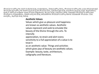 Aesthetic Values
Values which give us pleasure and happiness
are known as aesthetic values. Aesthetic
values represent and seek to emulate the
beauty of the Divine through the arts. To
intensify
appreciation, to strain and alert every
sensitivity to a full appreciation of a value is to
treat it
as an aesthetic value. Things and activities
which gives joys of beauty are aesthetic values.
Example: beauty, taste, architecture,
calligraphy and literature.
ಸೌಿಂದಯಥದ ಮೌಲ್ಯ ಗಳು ನಮಗೆ ಸಂತೀಷ ಮತ್ತ
ು ಸಂತೀಷವನ್ನು ನೀಡುವ ಮೌಲ್ಯ ಗಳನ್ನು ಸೌಿಂದಯಥದ ಮೌಲ್ಯ ಗಳು ಎಿಂದು ಕರೆಯಲ್ಲಗುತ್
ು ದೆ.
ಸೌಿಂದಯಾಥತ್ಮ ಕ ಮೌಲ್ಯ ಗಳು ಕಲೆಗಳ ಮೂಲ್ಕ ದೈವಿಕ ಸೌಿಂದಯಥವನ್ನು ಪ್
ರ ತಿನಧಿಸುತ್
ು ವೆ ಮತ್ತ
ು ಅನ್ನಕರಿಸಲುಪ್
ರ ಯತಿು ಸುತ್
ು ವೆ. ತಿೀವ
ರ ಗೊಳಿಸಲು
ಮೆಚ್ಚು ಗೆ, ಮೌಲ್ಯ ದ ಸಂಪೂಣಥ ಮೆಚ್ಚು ಗೆಗೆ ಪ್
ರ ತಿ ಸೂಕ್ಷಮ ತೆಯನ್ನು ತ್ಗಿು ಸಲು ಮತ್ತ
ು ಎಚು ರಿಸಲು ಚಿಕ್ರತೆಾ ನೀಡುವುದು ಸೌಿಂದಯಥದ ಮೌಲ್ಯ ವಾಗಿ.
ಸೌಿಂದಯಥದ ಸಂತೀಷವನ್ನು ನೀಡುವ ವಸು
ು ಗಳು ಮತ್ತ
ು ಚಟುವಟಿಕ್ಕಗಳು ಸೌಿಂದಯಥದ ಮೌಲ್ಯ ಗಳಾಗಿವೆ. ಉದಾಹರಣೆ: ಸೌಿಂದಯಥ, ರುಚಿ,
ವಾಸು
ು ಶಿಲ್ಪ , ಕಾಯ ಲಿಗ
ರ ಫ್ಬ ಮತ್ತ
ು ಸಾಹಿತ್ಯ .
 