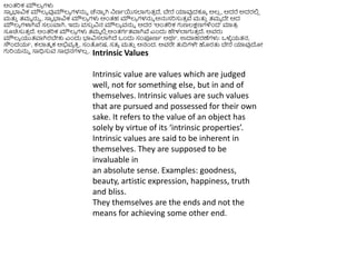 Intrinsic Values
Intrinsic value are values which are judged
well, not for something else, but in and of
themselves. Intrinsic values are such values
that are pursued and possessed for their own
sake. It refers to the value of an object has
solely by virtue of its ‘intrinsic properties’.
Intrinsic values are said to be inherent in
themselves. They are supposed to be
invaluable in
an absolute sense. Examples: goodness,
beauty, artistic expression, happiness, truth
and bliss.
They themselves are the ends and not the
means for achieving some other end.
ಆಿಂತ್ರಿಕ ಮೌಲ್ಯ ಗಳು
ಸಾವ ಭ್ಯವಿಕ ಮೌಲ್ಯ ವುಮೌಲ್ಯ ಗಳನ್ನು ಚೆನಾು ಗಿ ನಣಥಯಸಲ್ಲಗುತ್
ು ದೆ, ಬೇರೆ ಯಾವುದಕ್ಕೆ ಅಲ್
ಿ , ಆದರೆ ಅದರಲಿ
ಿ
ಮತ್ತ
ು ತ್ಮಮ ನ್ನು . ಸಾವ ಭ್ಯವಿಕ ಮೌಲ್ಯ ಗಳು ಅಿಂತ್ಹ ಮೌಲ್ಯ ಗಳನ್ನು ಅನ್ನಸರಿಸುತ್
ು ವೆ ಮತ್ತ
ು ತ್ಮಮ ದೇ ಆದ
ಮೌಲ್ಯ ಗಳಾಗಿವೆ ಸಲುವಾಗಿ. ಇದು ವಸು
ು ವಿನ ಮೌಲ್ಯ ವನ್ನು ಅದರ ‘ಆಿಂತ್ರಿಕ ಗುಣಲ್ಕ್ಷಣಗಳಿಿಂದ’ ಮಾತ್
ರ
ಸೂಚಿಸುತ್
ು ದೆ. ಆಿಂತ್ರಿಕ ಮೌಲ್ಯ ಗಳು ತ್ಮಮ ಲಿ
ಿ ಅಿಂತ್ಗಥತ್ವಾಗಿವೆ ಎಿಂದು ಹೇಳಲ್ಲಗುತ್
ು ದೆ. ಅವರು
ಮೌಲ್ಯ ಯುತ್ವಾಗಿರಬೇಕು ಎಿಂದು ಭ್ಯವಿಸಲ್ಲಗಿದೆ ಒಿಂದು ಸಂಪೂಣಥ ಅರ್ಥ. ಉದಾಹರಣೆಗಳು: ಒಳೆ
ಳ ಯತ್ನ,
ಸೌಿಂದಯಥ, ಕಲ್ಲತ್ಮ ಕ ಅಭಿವಯ ಕ್ರ
ು , ಸಂತೀಷ, ಸತ್ಯ ಮತ್ತ
ು ಆನಂದ. ಅವರೇ ತ್ತದಿಗಳೇ ಹರತ್ತ ಬೇರೆ ಯಾವುದೀ
ಗುರಿಯನ್ನು ಸಾಧಿಸುವ ಸಾಧನಗಳಲ್
ಿ .
 