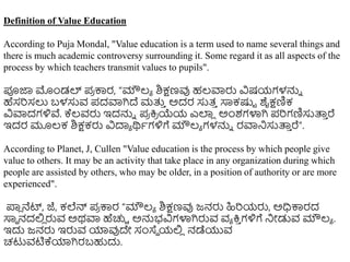 Definition of Value Education
According to Puja Mondal, "Value education is a term used to name several things and
there is much academic controversy surrounding it. Some regard it as all aspects of the
process by which teachers transmit values to pupils".
ಪೂಜಾ ಮಿಂಡಲ್ ಪ್
ರ ಕಾರ, “ಮೌಲ್ಯ ಶಿಕ್ಷಣವು ಹಲ್ವಾರು ವಿಷಯಗಳನ್ನು
ಹೆಸರಿಸಲು ಬಳಸುವ ಪ್ದವಾಗಿದೆ ಮತ್ತ
ು ಅದರ ಸುತ್
ು ಸಾಕಷ್ಟು ಶೈಕ್ಷಣಿಕ
ವಿವಾದಗಳಿವೆ. ಕ್ಕಲ್ವರು ಇದನ್ನು ಪ್
ರ ಕ್ರ
ರ ಯೆಯ ಎಲ್ಲ
ಿ ಅಿಂಶಗಳಾಗಿ ಪ್ರಿಗಣಿಸುತ್ತ
ು ರೆ
ಇದರ ಮೂಲ್ಕ ಶಿಕ್ಷಕರು ವಿದಾಯ ರ್ಥಥಗಳಿಗೆ ಮೌಲ್ಯ ಗಳನ್ನು ರವಾನಸುತ್ತ
ು ರೆ”.
According to Planet, J, Cullen "Value education is the process by which people give
value to others. It may be an activity that take place in any organization during which
people are assisted by others, who may be older, in a position of authority or are more
experienced".
ಪ್ಲ
ಿ ನೆಟ್, ಜೆ, ಕಲೆನ್ ಪ್
ರ ಕಾರ “ಮೌಲ್ಯ ಶಿಕ್ಷಣವು ಜನರು ಹಿರಿಯರು, ಅಧಿಕಾರದ
ಸಾಾ ನದಲಿ
ಿ ರುವ ಅರ್ವಾ ಹೆಚ್ಚು ಅನ್ನಭವಿಗಳಾಗಿರುವ ವಯ ಕ್ರ
ು ಗಳಿಗೆ ನೀಡುವ ಮೌಲ್ಯ .
ಇದು ಜನರು ಇರುವ ಯಾವುದೇ ಸಂಸ್ಥಾ ಯಲಿ
ಿ ನಡೆಯುವ
ಚಟುವಟಿಕ್ಕಯಾಗಿರಬಹುದು.
 