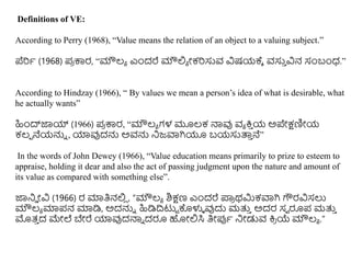 Definitions of VE:
According to Perry (1968), “Value means the relation of an object to a valuing subject.”
ಪೆರಿಥ (1968) ಪ್
ರ ಕಾರ, “ಮೌಲ್ಯ ಎಿಂದರೆ ಮೌಲಿಯ ೀಕರಿಸುವ ವಿಷಯಕ್ಕೆ ವಸು
ು ವಿನ ಸಂಬಂಧ.”
According to Hindzay (1966), “ By values we mean a person’s idea of what is desirable, what
he actually wants”
ಹಿಿಂದ್ಜಾಯ್ (1966) ಪ್
ರ ಕಾರ, “ಮೌಲ್ಯ ಗಳ ಮೂಲ್ಕ ನಾವು ವಯ ಕ್ರ
ು ಯ ಅಪೇಕ್ಷಣಿೀಯ
ಕಲ್ಪ ನೆಯನ್ನು , ಯಾವುದನ್ನ ಅವನ್ನ ನಜವಾಗಿಯೂ ಬಯಸುತ್ತ
ು ನೆ”
In the words of John Dewey (1966), “Value education means primarily to prize to esteem to
appraise, holding it dear and also the act of passing judgment upon the nature and amount of
its value as compared with something else”.
ಜಾನಡ ೀವಿ (1966) ರ ಮಾತಿನಲಿ
ಿ , “ಮೌಲ್ಯ ಶಿಕ್ಷಣ ಎಿಂದರೆ ಪ್ಲ
ರ ರ್ಮಿಕವಾಗಿ ಗೌರವಿಸಲು
ಮೌಲ್ಯ ಮಾಪ್ನ ಮಾಡಿ, ಅದನ್ನು ಹಿಡಿದಿಟುು ಕೊಳುಳ ವುದು ಮತ್ತ
ು ಅದರ ಸವ ರೂಪ್ ಮತ್ತ
ು
ಮತ್
ು ದ ಮೇಲೆ ಬೇರೆ ಯಾವುದನಾು ದರೂ ಹೀಲಿಸಿ ತಿೀರ್ಪಥ ನೀಡುವ ಕ್ರ
ರ ಯೆ ಮೌಲ್ಯ .”
 