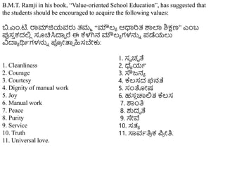 B.M.T. Ramji in his book, “Value-oriented School Education”, has suggested that
the students should be encouraged to acquire the following values:
ಬ.ಎಿಂ.ಟಿ. ರಾಮ್ಜಿಯವರು ತ್ಮಮ “ಮೌಲ್ಯ ಆಧಾರಿತ್ ಶಾಲ್ಲ ಶಿಕ್ಷಣ” ಎಿಂಬ
ರ್ಪಸ
ು ಕದಲಿ
ಿ ಸೂಚಿಸಿದಾಾ ರೆ ಈ ಕ್ಕಳಗಿನ ಮೌಲ್ಯ ಗಳನ್ನು ಪ್ಡೆಯಲು
ವಿದಾಯ ರ್ಥಥಗಳನ್ನು ಪ್
ರ ೀತ್ತಾ ಹಿಸಬೇಕು:
1. Cleanliness
2. Courage
3. Courtesy
4. Dignity of manual work
5. Joy
6. Manual work
7. Peace
8. Purity
9. Service
10. Truth
11. Universal love.
1. ಸವ ಚಛ ತೆ
2. ಧೈಯಥ
3. ಸೌಜನಯ
4. ಕ್ಕಲ್ಸದ ಘನತೆ
5. ಸಂತೀಷ
6. ಹಸ
ು ಚಾಲಿತ್ ಕ್ಕಲ್ಸ
7. ಶಾಿಂತಿ
8. ಶುದಧ ತೆ
9. ಸೇವೆ
10. ಸತ್ಯ
11. ಸಾವಥತಿ
ರ ಕ ಪ್
ರ ೀತಿ.
 