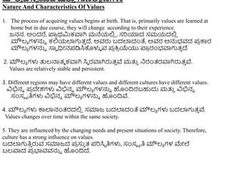 ಮೌಲ್ಯ ದ ಸ್ವ ರೂಪ ಮತ್ತ
ು ಗುಣಲ್ಕ್ಷಣಗಳು
Nature And Characteristics Of Values
1. The process of acquiring values begins at birth. That is, primarily values are learned at
home but in due course, they will change according to their experience.
ಜನನ. ಅಿಂದರೆ, ಪ್ಲ
ರ ರ್ಮಿಕವಾಗಿ ಮನೆಯಲಿ
ಿ , ಸರಿಯಾದ ಸಮಯದಲಿ
ಿ
ಮೌಲ್ಯ ಗಳನ್ನು ಕಲಿಯಲ್ಲಗುತ್
ು ದೆ, ಅವರು ಬದಲ್ಲದಂತೆ, ಅವರ ಅನ್ನಭವದ ಪ್
ರ ಕಾರ
ಮೌಲ್ಯ ಗಳನ್ನು ಸಾವ ಧಿೀನಪ್ಡಿಸಿಕೊಳುಳ ವ ಪ್
ರ ಕ್ರ
ರ ಯೆಯು ಪ್ಲ
ರ ರಂಭವಾಗುತ್
ು ದೆ
2. ಮೌಲ್ಯ ಗಳು ತ್ತಲ್ನಾತ್ಮ ಕವಾಗಿ ಸಿಾ ರವಾಗಿರುತ್
ು ವೆ ಮತ್ತ
ು ನರಂತ್ರವಾಗಿರುತ್
ು ವೆ.
Values are relatively stable and persistent.
3. Different regions may have different values and different cultures have different values.
ವಿಭಿನು ಪ್
ರ ದೇಶಗಳು ವಿಭಿನು ಮೌಲ್ಯ ಗಳನ್ನು ಹಿಂದಿರಬಹುದು ಮತ್ತ
ು ವಿಭಿನು
ಸಂಸೆ ೃತಿಗಳು ವಿಭಿನು ಮೌಲ್ಯ ಗಳನ್ನು ಹಿಂದಿವೆ.
4. ಮೌಲ್ಯ ಗಳು ಕಾಲ್ಲನಂತ್ರದಲಿ
ಿ ಸಮಾಜ ಬದಲ್ಲದಂತೆ ಮೌಲ್ಯ ಗಳು ಬದಲ್ಲಗುತ್
ು ವೆ.
Values changes over time within the same society.
5. They are influenced by the changing needs and present situations of society. Therefore,
culture has a strong influence on values.
ಬದಲ್ಲಗುತಿ
ು ರುವ ಸಮಾಜದ ಪ್
ರ ಸು
ು ತ್ ಪ್ರಿಸಿಾ ತಿಗಳು, ಸಂಸೆ ೃತಿ ಮೌಲ್ಯ ಗಳ ಮೇಲೆ
ಬಲ್ವಾದ ಪ್
ರ ಭ್ಯವವನ್ನು ಹಿಂದಿದೆ.
 