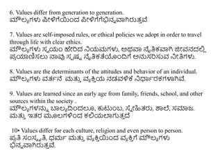 6. Values differ from generation to generation.
ಮೌಲ್ಯ ಗಳು ಪ್ೀಳಿಗೆಯಿಂದ ಪ್ೀಳಿಗೆಗೆಭಿನು ವಾಗಿರುತ್
ು ವೆ
7. Values are self-imposed rules, or ethical policies we adopt in order to travel
through life with clear ethics.
ಮೌಲ್ಯ ಗಳು ಸವ ಯಂ ಹೇರಿದ ನಯಮಗಳು, ಅರ್ವಾ ನೈತಿಕವಾಗಿ ಜಿೀವನದಲಿ
ಿ
ಪ್
ರ ಯಾಣಿಸಲು ನಾವು ಸಪ ಷು ನೈತಿಕತೆಯಿಂದಿಗೆ ಅನ್ನಸರಿಸುವ ನೀತಿಗಳು.
8. Values are the determinants of the attitudes and behavior of an individual.
ಮೌಲ್ಯ ಗಳು ವತ್ಥನೆ ಮತ್ತ
ು ವಯ ಕ್ರ
ು ಯ ನಡವಳಿಕ್ಕ ನಧಾಥರಕಗಳಾಗಿವೆ.
9. Values are learned since an early age from family, friends, school, and other
sources within the society .
ಮೌಲ್ಯ ಗಳನ್ನು ಬಾಲ್ಯ ದಿಿಂದಲೂ, ಕುಟುಿಂಬ, ಸ್ಥು ೀಹಿತ್ರು, ಶಾಲೆ, ಸಮಾಜ.
ಮತ್ತ
ು ಇತ್ರ ಮೂಲ್ಗಳಿಿಂದ ಕಲಿಯಲ್ಲಗುತ್
ು ದೆ
10• Values differ for each culture, religion and even person to person.
ಪ್
ರ ತಿ ಸಂಸೆ ೃತಿ, ಧಮಥ ಮತ್ತ
ು ವಯ ಕ್ರ
ು ಯಿಂದ ವಯ ಕ್ರ
ು ಗೆ ಮೌಲ್ಯ ಗಳು
ಭಿನು ವಾಗಿರುತ್
ು ವೆ.
 