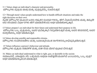 11 • Values shape an individual’s character and personality.
ಮೌಲ್ಯ ಗಳು ವಯ ಕ್ರ
ು ಯ ಪ್ಲತ್
ರ ಮತ್ತ
ು ವಯ ಕ್ರ
ು ತ್ವ ವನ್ನು ರೂಪ್ಸುತ್
ು ವೆ.
12 • Through moral values people understand how to handle difficult situations and make the
right decisions on their own.
ನೈತಿಕ ಮೌಲ್ಯ ಗಳ ಮೂಲ್ಕ ಜನರು ಕಷು ಕರ ಸಂದಭಥಗಳನ್ನು ಹೇಗೆ ನಭ್ಯಯಸಬೇಕು ಮತ್ತ
ು ತ್ಮಮ ದೇ
ಆದ ಸರಿಯಾದ ನಧಾಥರಗಳು ಹೇಗೆ ಮಾಡಬೇಕ್ಕಿಂದು ಅರ್ಥಮಾಡಿಕೊಳುಳ ತ್ತ
ು ರೆ.
13 Values prepare’s an individual for their future and understand their purpose in life.
ಮೌಲ್ಯ ಗಳು ಒಬಬ ವಯ ಕ್ರ
ು ಯನ್ನು ಅವರ ಭವಿಷಯ ಕಾೆ ಗಿ ಸಿದಧ ಪ್ಡಿಸುತ್
ು ವೆ ಮತ್ತ
ು ಅವರ ಜಿೀವನದಲಿ
ಿ ಅವರ
ಉದೆಾ ೀಶವನ್ನು ಅರ್ಥಮಾಡಿಸುತ್
ು ವೆ.
14 Values develop sensible and responsible citizens.
ಮೌಲ್ಯ ಗಳು ಸಂವೇದನಾಶಿೀಲ್ ಮತ್ತ
ು ಜವಾಬಾಾ ರಿಯುತ್ ನಾಗರಿಕರನ್ನು ಅಭಿವೃದಿಧ ಪ್ಡಿಸುತ್
ು ವೆ.
15 Values influence a person’s behaviour and attitude.
ಮೌಲ್ಯ ಗಳು ವಯ ಕ್ರ
ು ಯ ನಡವಳಿಕ್ಕ ಮತ್ತ
ು ವತ್ಥನೆಯ ಮೇಲೆ ಪ್
ರ ಭ್ಯವ ಬೀರುತ್
ು ವೆ.
16. Makes an individual understand to what is right, goo, or desirable in the society
ಸಮಾಜದಲಿ
ಿ ಯಾವುದು ಸರಿ, ಒಳೆ
ಳ ಯದು ಅರ್ವಾ ಅಪೇಕ್ಷಣಿೀಯವಾಗಿದೆ ಎಿಂಬುದನ್ನು ಒಬಬ ವಯ ಕ್ರ
ು ಗೆ
ಅರ್ಥಮಾಡಿಕೊಳುಳ ವಂತೆ ಮಾಡುತ್
ು ದೆ.
 