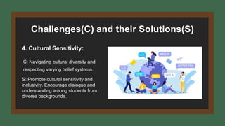 Challenges(C) and their Solutions(S)
4. Cultural Sensitivity:
C: Navigating cultural diversity and
respecting varying belief systems.
S: Promote cultural sensitivity and
inclusivity. Encourage dialogue and
understanding among students from
diverse backgrounds.
 