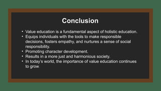 Conclusion
• Value education is a fundamental aspect of holistic education.
• Equips individuals with the tools to make responsible
decisions, fosters empathy, and nurtures a sense of social
responsibility.
• Promoting character development.
• Results in a more just and harmonious society.
• In today’s world, the importance of value education continues
to grow.
 
