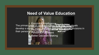 Need of Value Education
The primary goal of value education is to help individuals
develop a strong moral compass and make ethical decisions in
their personal and social lives.
• Emotional Intelligence
• Improved Interpersonal Relationships
• Reduction in Anti-social Behavior
• Personal Fulfillment
• Better Decision-Making
 