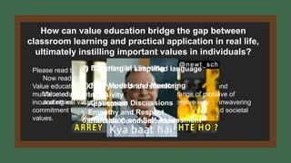 How can value education bridge the gap between
classroom learning and practical application in real life,
ultimately instilling important values in individuals?
Please read this statement:
Value education can be convolutedly described as an intricate and
multifaceted pedagogical paradigm with the fundamental objective of
inculcating within individuals a profound awareness of, and an unwavering
commitment to, a comprehensive spectrum of moral, ethical, and societal
values.
Now read this:
Value education aims to teach people a wide range of moral
and ethical values in a complex and comprehensive way.
1) Teaching in simplified language
• Clarity and Understanding
• Inclusivity
• Application
• Empathy and Respect
• Effective Communication
2) Experiential Learning
3) Role Models and Mentoring
4) Classroom Discussions
5) Reflection and Self-Assessment
 