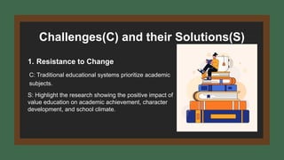 Challenges(C) and their Solutions(S)
1. Resistance to Change
C: Traditional educational systems prioritize academic
subjects.
S: Highlight the research showing the positive impact of
value education on academic achievement, character
development, and school climate.
 