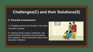 Challenges(C) and their Solutions(S)
3. Parental Involvement:
C: Engaging parents and families in the value
education process.
S: Organize family events, workshops, and
communication channels to involve parents
and caregivers. Share information about value
education initiatives.
 