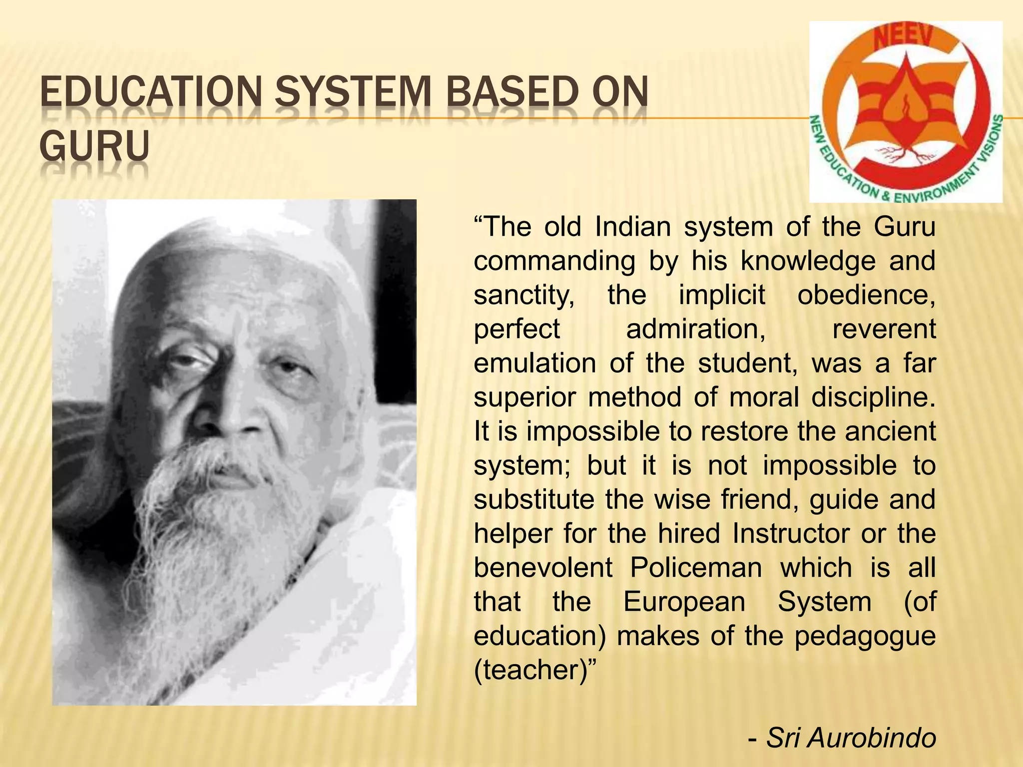 EDUCATION SYSTEM BASED ON
GURU
“The old Indian system of the Guru
commanding by his knowledge and
sanctity, the implicit obedience,
perfect admiration, reverent
emulation of the student, was a far
superior method of moral discipline.
It is impossible to restore the ancient
system; but it is not impossible to
substitute the wise friend, guide and
helper for the hired Instructor or the
benevolent Policeman which is all
that the European System (of
education) makes of the pedagogue
(teacher)”
- Sri Aurobindo
 