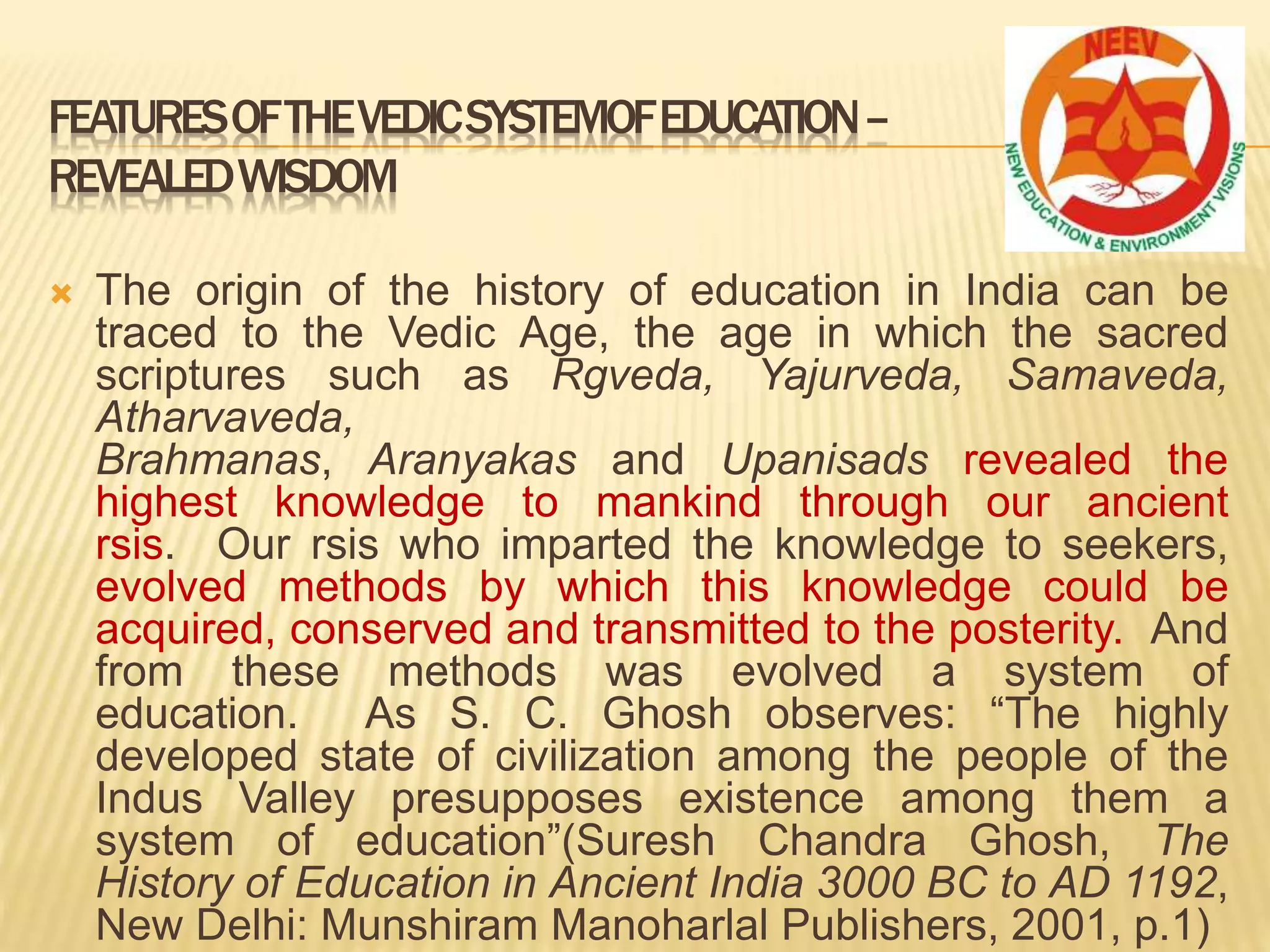FEATURESOFTHEVEDICSYSTEMOFEDUCATION–
REVEALEDWISDOM
 The origin of the history of education in India can be
traced to the Vedic Age, the age in which the sacred
scriptures such as Rgveda, Yajurveda, Samaveda,
Atharvaveda,
Brahmanas, Aranyakas and Upanisads revealed the
highest knowledge to mankind through our ancient
rsis. Our rsis who imparted the knowledge to seekers,
evolved methods by which this knowledge could be
acquired, conserved and transmitted to the posterity. And
from these methods was evolved a system of
education. As S. C. Ghosh observes: “The highly
developed state of civilization among the people of the
Indus Valley presupposes existence among them a
system of education”(Suresh Chandra Ghosh, The
History of Education in Ancient India 3000 BC to AD 1192,
New Delhi: Munshiram Manoharlal Publishers, 2001, p.1)
 