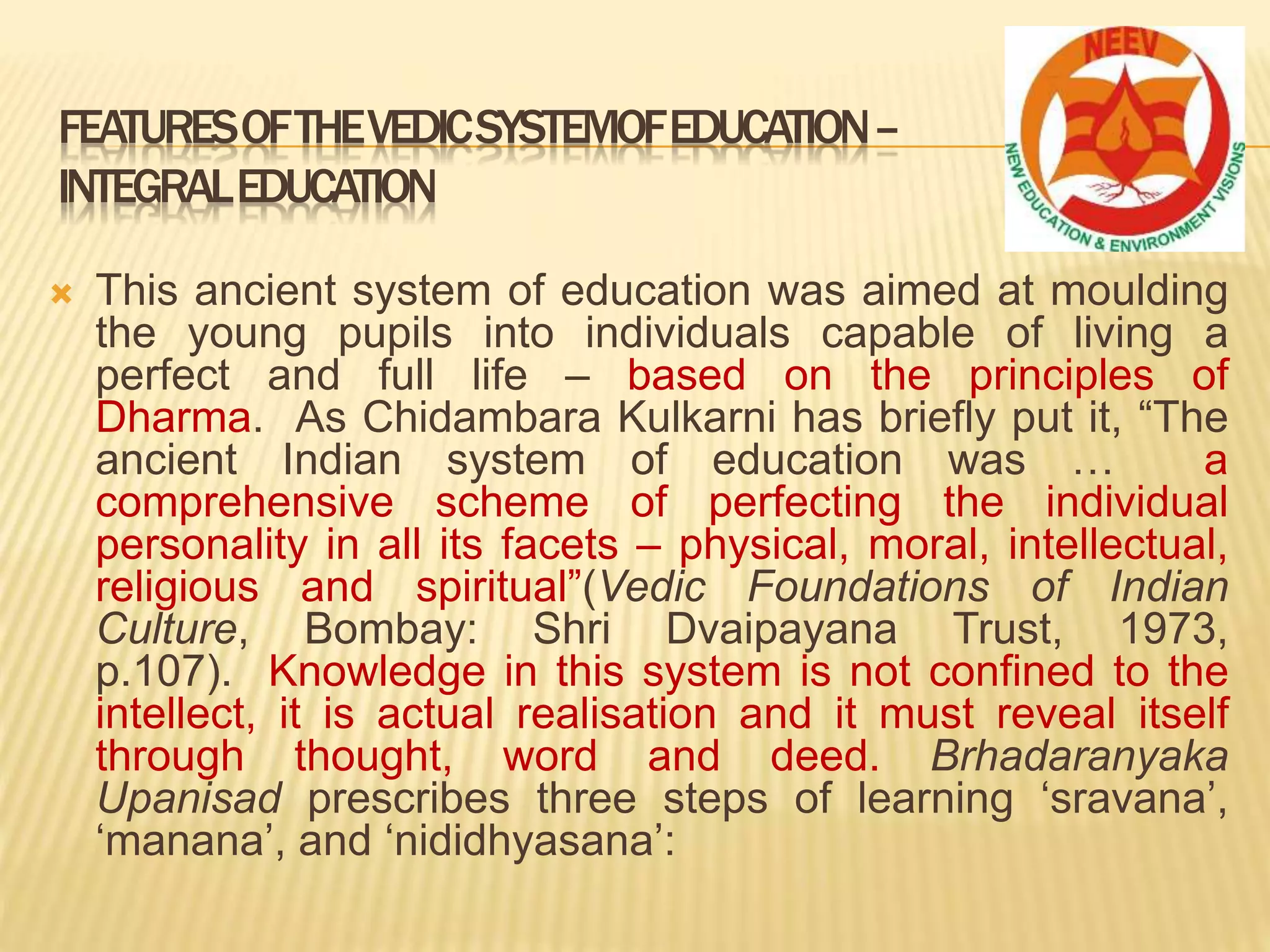 FEATURESOFTHEVEDICSYSTEMOFEDUCATION–
INTEGRALEDUCATION
 This ancient system of education was aimed at moulding
the young pupils into individuals capable of living a
perfect and full life – based on the principles of
Dharma. As Chidambara Kulkarni has briefly put it, “The
ancient Indian system of education was … a
comprehensive scheme of perfecting the individual
personality in all its facets – physical, moral, intellectual,
religious and spiritual”(Vedic Foundations of Indian
Culture, Bombay: Shri Dvaipayana Trust, 1973,
p.107). Knowledge in this system is not confined to the
intellect, it is actual realisation and it must reveal itself
through thought, word and deed. Brhadaranyaka
Upanisad prescribes three steps of learning ‘sravana’,
‘manana’, and ‘nididhyasana’:
 
