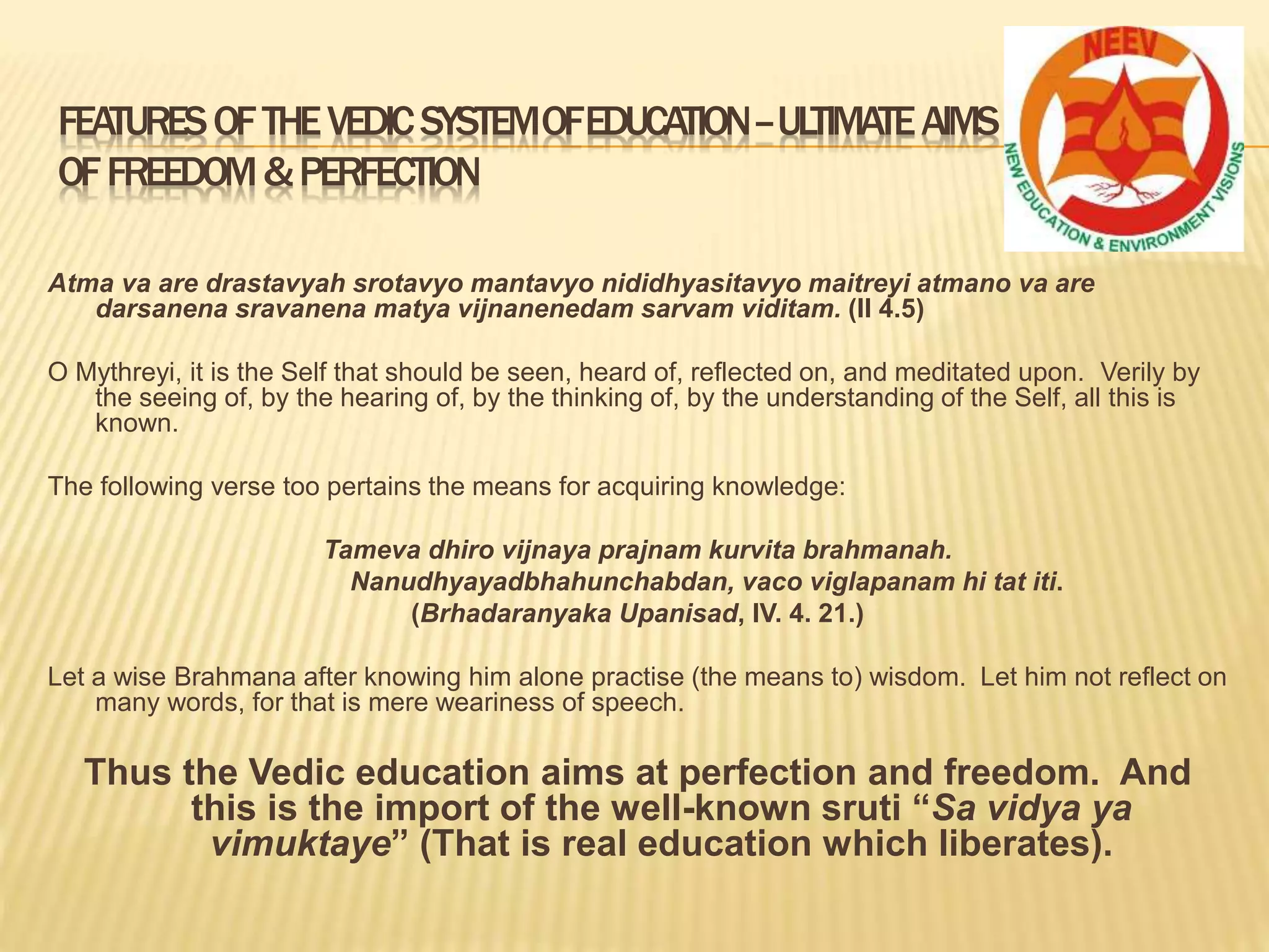 FEATURESOFTHEVEDICSYSTEMOFEDUCATION–ULTIMATEAIMS
OFFREEDOM&PERFECTION
Atma va are drastavyah srotavyo mantavyo nididhyasitavyo maitreyi atmano va are
darsanena sravanena matya vijnanenedam sarvam viditam. (II 4.5)
O Mythreyi, it is the Self that should be seen, heard of, reflected on, and meditated upon. Verily by
the seeing of, by the hearing of, by the thinking of, by the understanding of the Self, all this is
known.
The following verse too pertains the means for acquiring knowledge:
Tameva dhiro vijnaya prajnam kurvita brahmanah.
Nanudhyayadbhahunchabdan, vaco viglapanam hi tat iti.
(Brhadaranyaka Upanisad, IV. 4. 21.)
Let a wise Brahmana after knowing him alone practise (the means to) wisdom. Let him not reflect on
many words, for that is mere weariness of speech.
Thus the Vedic education aims at perfection and freedom. And
this is the import of the well-known sruti “Sa vidya ya
vimuktaye” (That is real education which liberates).
 