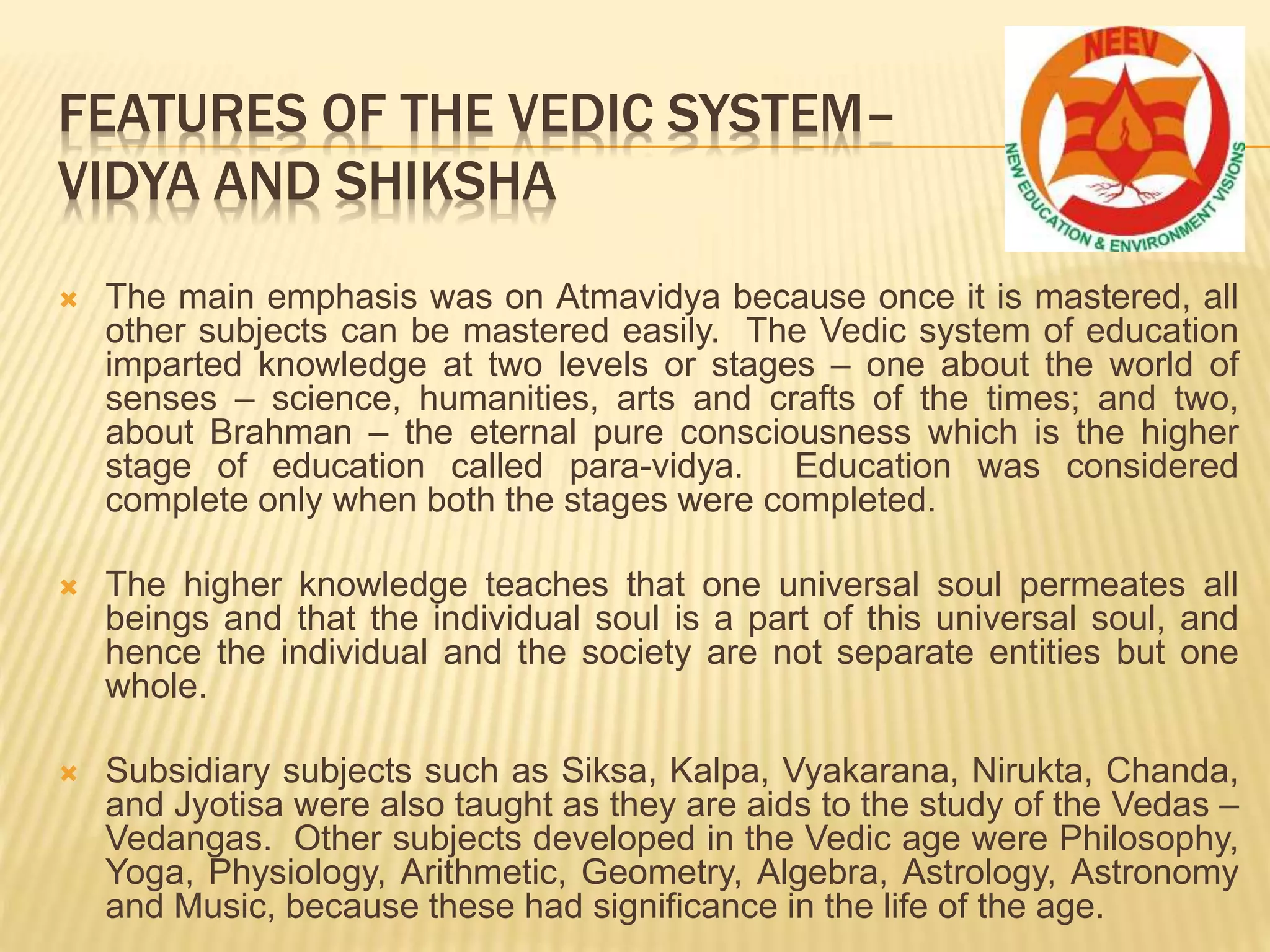  The main emphasis was on Atmavidya because once it is mastered, all
other subjects can be mastered easily. The Vedic system of education
imparted knowledge at two levels or stages – one about the world of
senses – science, humanities, arts and crafts of the times; and two,
about Brahman – the eternal pure consciousness which is the higher
stage of education called para-vidya. Education was considered
complete only when both the stages were completed.
 The higher knowledge teaches that one universal soul permeates all
beings and that the individual soul is a part of this universal soul, and
hence the individual and the society are not separate entities but one
whole.
 Subsidiary subjects such as Siksa, Kalpa, Vyakarana, Nirukta, Chanda,
and Jyotisa were also taught as they are aids to the study of the Vedas –
Vedangas. Other subjects developed in the Vedic age were Philosophy,
Yoga, Physiology, Arithmetic, Geometry, Algebra, Astrology, Astronomy
and Music, because these had significance in the life of the age.
FEATURES OF THE VEDIC SYSTEM–
VIDYA AND SHIKSHA
 