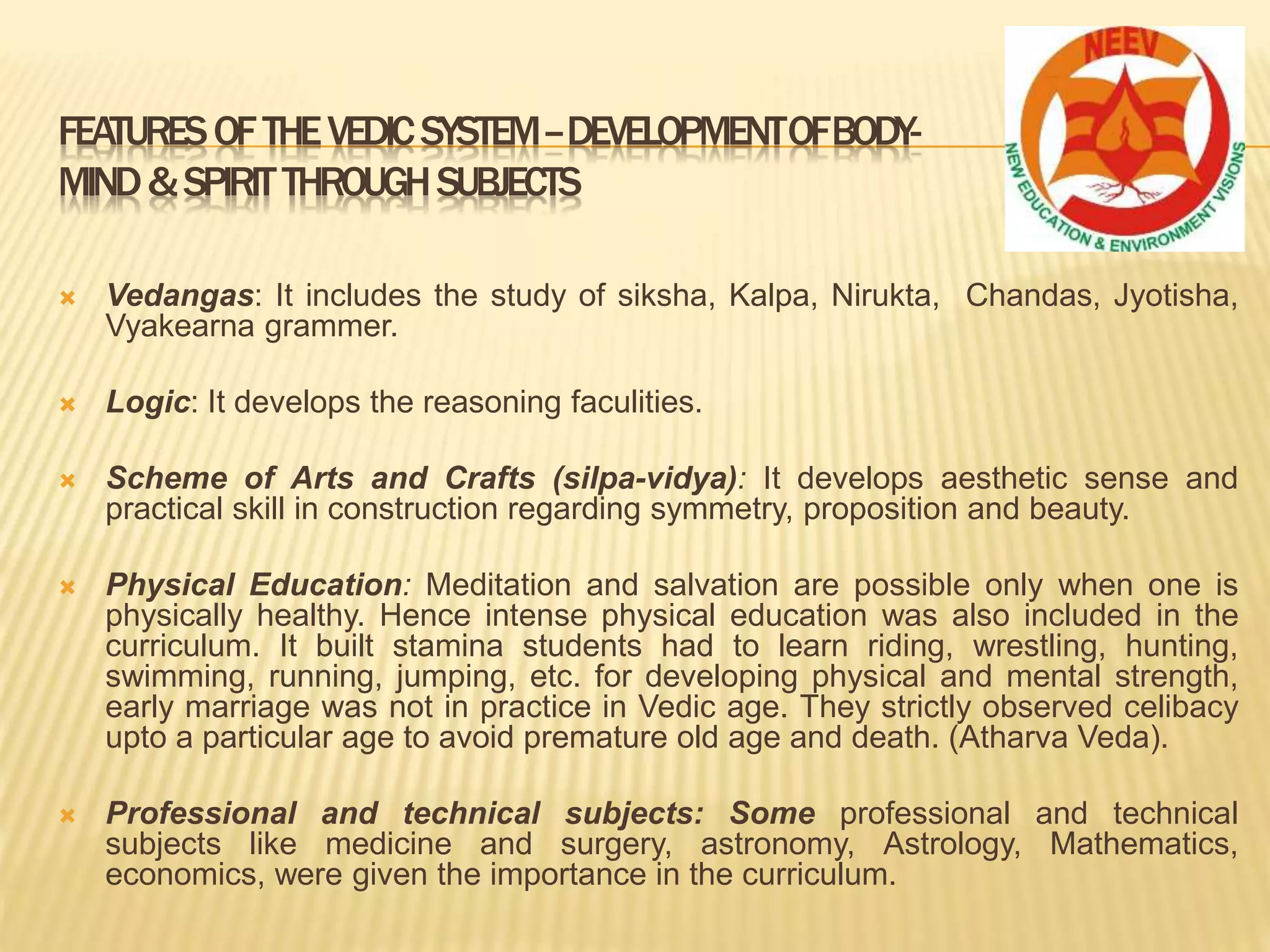  Vedangas: It includes the study of siksha, Kalpa, Nirukta, Chandas, Jyotisha,
Vyakearna grammer.
 Logic: It develops the reasoning faculities.
 Scheme of Arts and Crafts (silpa-vidya): It develops aesthetic sense and
practical skill in construction regarding symmetry, proposition and beauty.
 Physical Education: Meditation and salvation are possible only when one is
physically healthy. Hence intense physical education was also included in the
curriculum. It built stamina students had to learn riding, wrestling, hunting,
swimming, running, jumping, etc. for developing physical and mental strength,
early marriage was not in practice in Vedic age. They strictly observed celibacy
upto a particular age to avoid premature old age and death. (Atharva Veda).
 Professional and technical subjects: Some professional and technical
subjects like medicine and surgery, astronomy, Astrology, Mathematics,
economics, were given the importance in the curriculum.
FEATURESOFTHEVEDICSYSTEM–DEVELOPMENTOFBODY-
MIND&SPIRITTHROUGHSUBJECTS
 