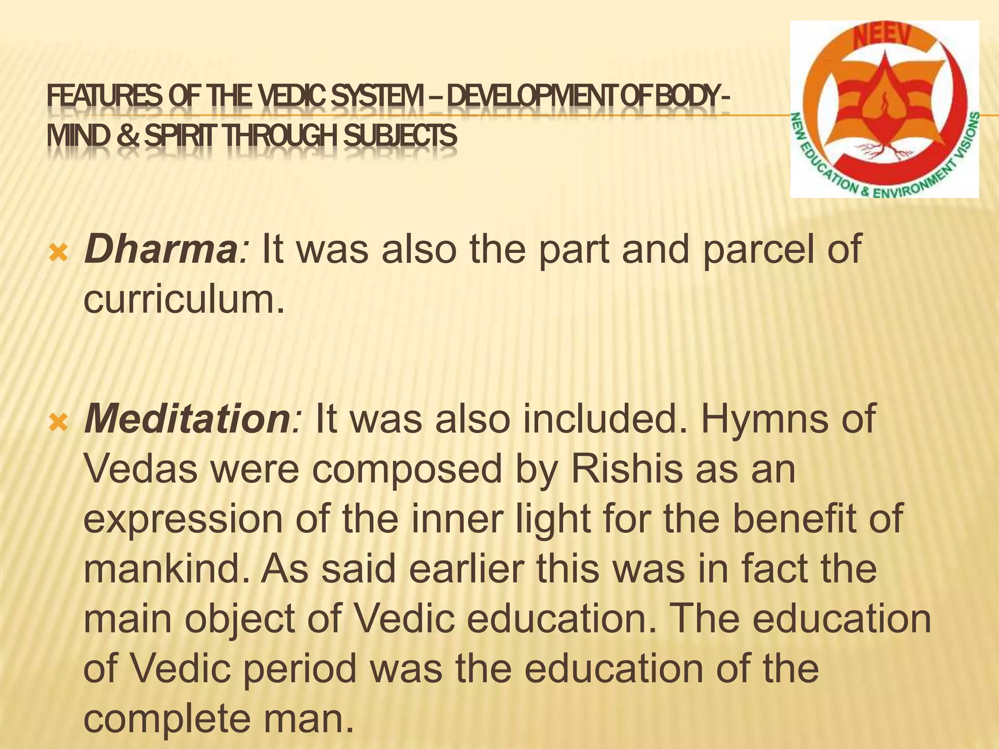  Dharma: It was also the part and parcel of
curriculum.
 Meditation: It was also included. Hymns of
Vedas were composed by Rishis as an
expression of the inner light for the benefit of
mankind. As said earlier this was in fact the
main object of Vedic education. The education
of Vedic period was the education of the
complete man.
FEATURESOFTHEVEDICSYSTEM–DEVELOPMENTOFBODY-
MIND&SPIRITTHROUGHSUBJECTS
 
