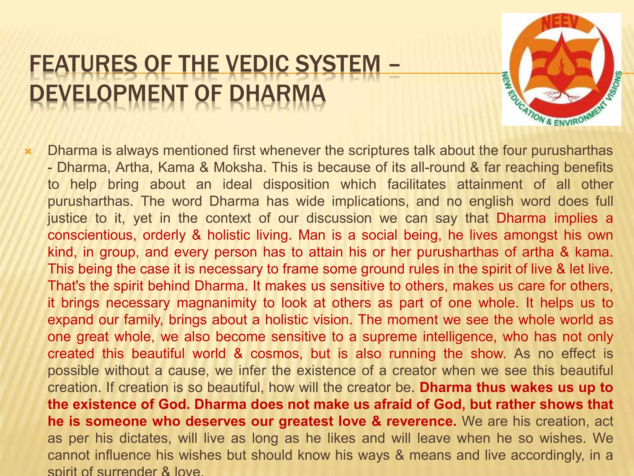  Dharma is always mentioned first whenever the scriptures talk about the four purusharthas
- Dharma, Artha, Kama & Moksha. This is because of its all-round & far reaching benefits
to help bring about an ideal disposition which facilitates attainment of all other
purusharthas. The word Dharma has wide implications, and no english word does full
justice to it, yet in the context of our discussion we can say that Dharma implies a
conscientious, orderly & holistic living. Man is a social being, he lives amongst his own
kind, in group, and every person has to attain his or her purusharthas of artha & kama.
This being the case it is necessary to frame some ground rules in the spirit of live & let live.
That's the spirit behind Dharma. It makes us sensitive to others, makes us care for others,
it brings necessary magnanimity to look at others as part of one whole. It helps us to
expand our family, brings about a holistic vision. The moment we see the whole world as
one great whole, we also become sensitive to a supreme intelligence, who has not only
created this beautiful world & cosmos, but is also running the show. As no effect is
possible without a cause, we infer the existence of a creator when we see this beautiful
creation. If creation is so beautiful, how will the creator be. Dharma thus wakes us up to
the existence of God. Dharma does not make us afraid of God, but rather shows that
he is someone who deserves our greatest love & reverence. We are his creation, act
as per his dictates, will live as long as he likes and will leave when he so wishes. We
cannot influence his wishes but should know his ways & means and live accordingly, in a
FEATURES OF THE VEDIC SYSTEM –
DEVELOPMENT OF DHARMA
 
