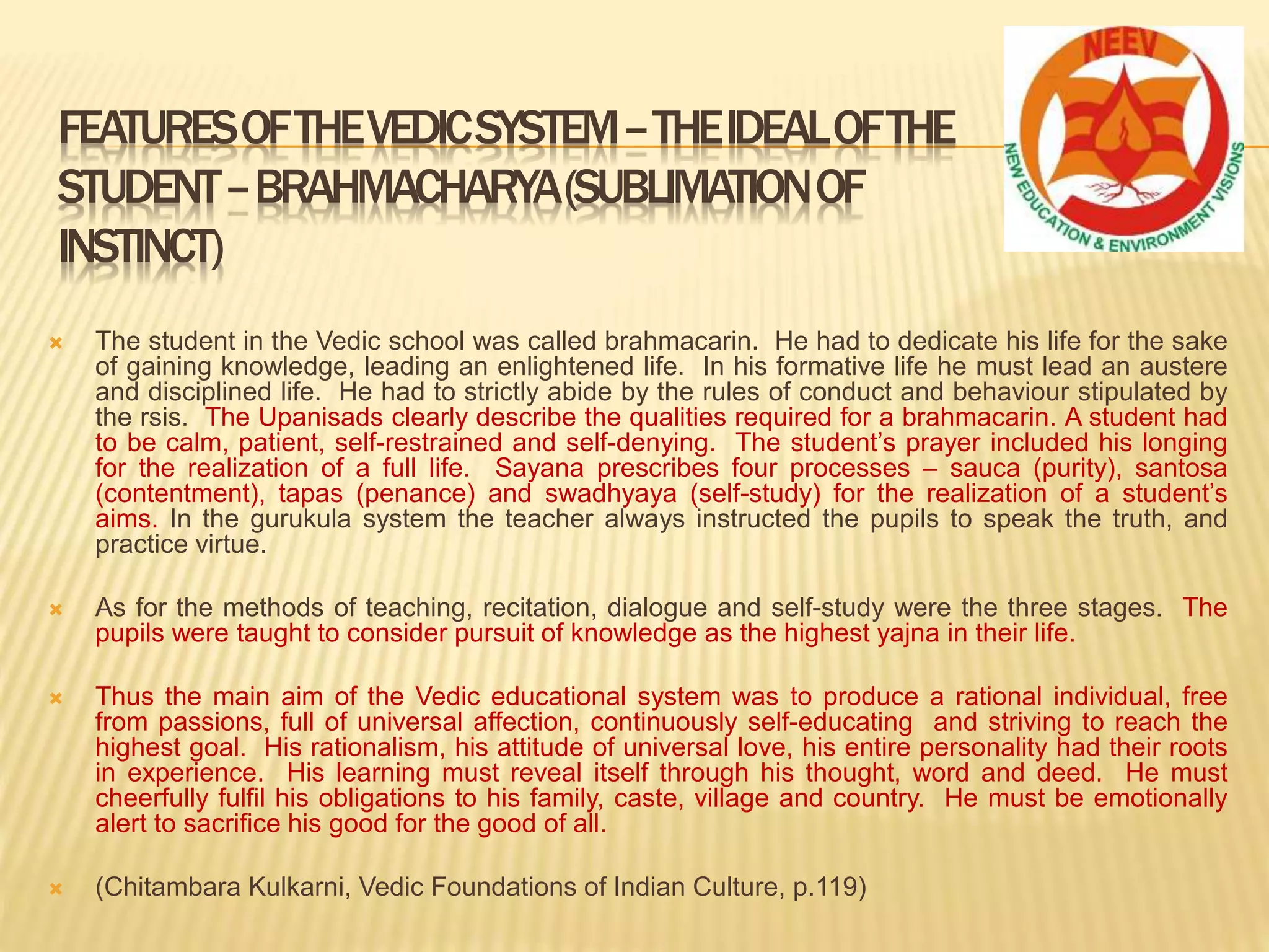  The student in the Vedic school was called brahmacarin. He had to dedicate his life for the sake
of gaining knowledge, leading an enlightened life. In his formative life he must lead an austere
and disciplined life. He had to strictly abide by the rules of conduct and behaviour stipulated by
the rsis. The Upanisads clearly describe the qualities required for a brahmacarin. A student had
to be calm, patient, self-restrained and self-denying. The student’s prayer included his longing
for the realization of a full life. Sayana prescribes four processes – sauca (purity), santosa
(contentment), tapas (penance) and swadhyaya (self-study) for the realization of a student’s
aims. In the gurukula system the teacher always instructed the pupils to speak the truth, and
practice virtue.
 As for the methods of teaching, recitation, dialogue and self-study were the three stages. The
pupils were taught to consider pursuit of knowledge as the highest yajna in their life.
 Thus the main aim of the Vedic educational system was to produce a rational individual, free
from passions, full of universal affection, continuously self-educating and striving to reach the
highest goal. His rationalism, his attitude of universal love, his entire personality had their roots
in experience. His learning must reveal itself through his thought, word and deed. He must
cheerfully fulfil his obligations to his family, caste, village and country. He must be emotionally
alert to sacrifice his good for the good of all.
 (Chitambara Kulkarni, Vedic Foundations of Indian Culture, p.119)
FEATURESOFTHEVEDICSYSTEM–THEIDEALOFTHE
STUDENT–BRAHMACHARYA(SUBLIMATIONOF
INSTINCT)
 