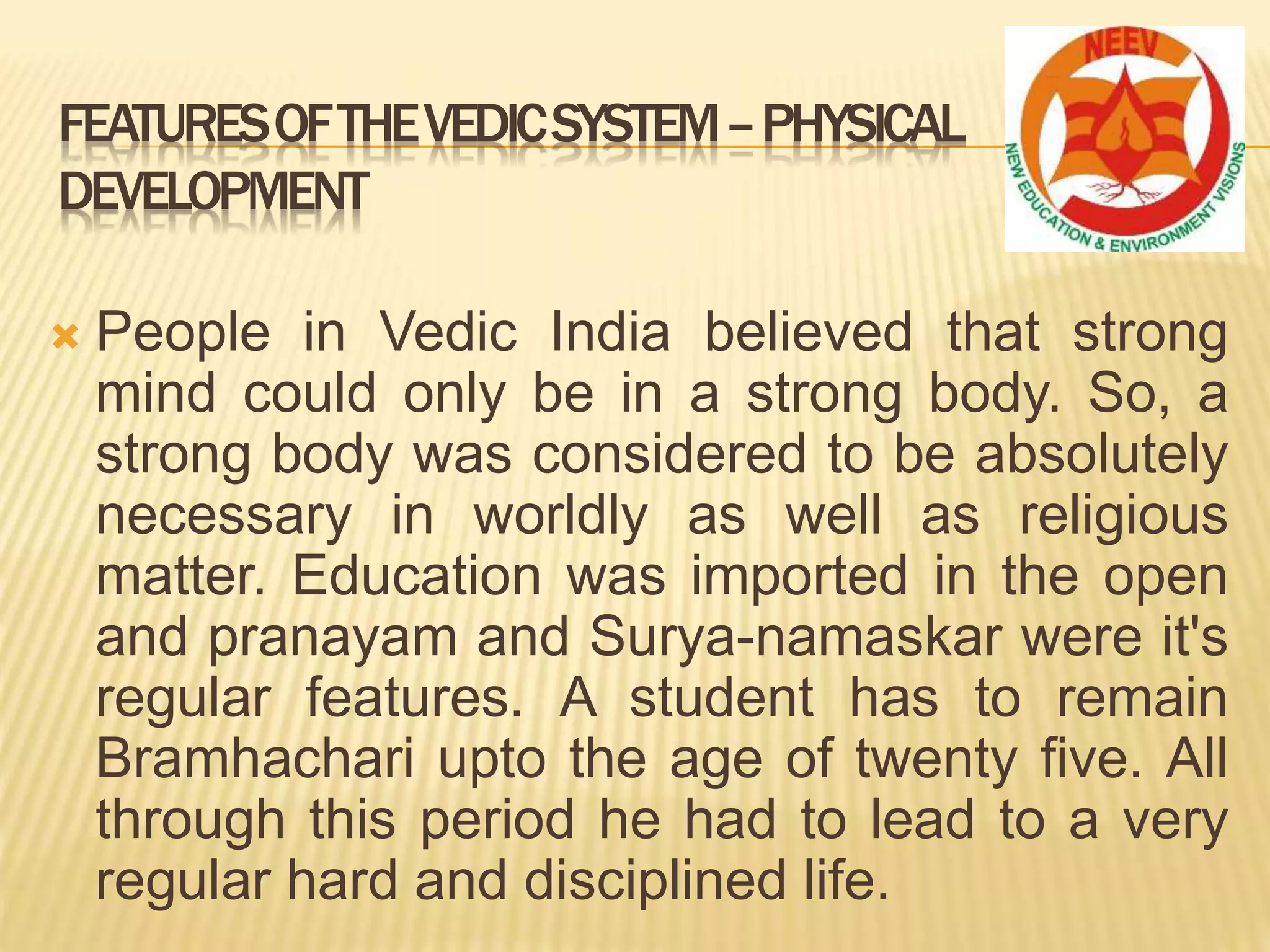  People in Vedic India believed that strong
mind could only be in a strong body. So, a
strong body was considered to be absolutely
necessary in worldly as well as religious
matter. Education was imported in the open
and pranayam and Surya-namaskar were it's
regular features. A student has to remain
Bramhachari upto the age of twenty five. All
through this period he had to lead to a very
regular hard and disciplined life.
FEATURESOFTHEVEDICSYSTEM–PHYSICAL
DEVELOPMENT
 
