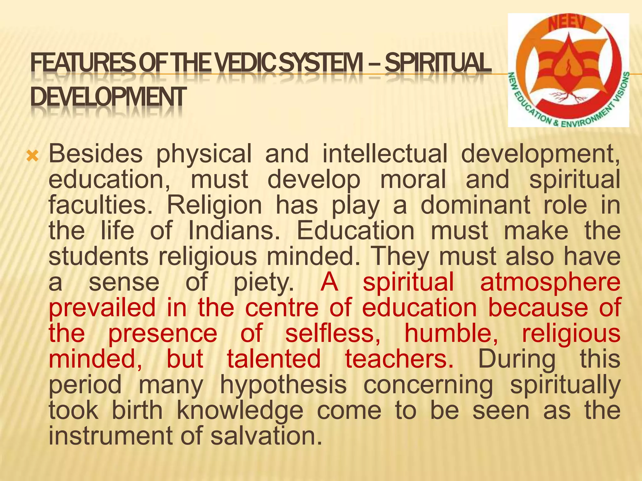  Besides physical and intellectual development,
education, must develop moral and spiritual
faculties. Religion has play a dominant role in
the life of Indians. Education must make the
students religious minded. They must also have
a sense of piety. A spiritual atmosphere
prevailed in the centre of education because of
the presence of selfless, humble, religious
minded, but talented teachers. During this
period many hypothesis concerning spiritually
took birth knowledge come to be seen as the
instrument of salvation.
FEATURESOFTHEVEDICSYSTEM–SPIRITUAL
DEVELOPMENT
 