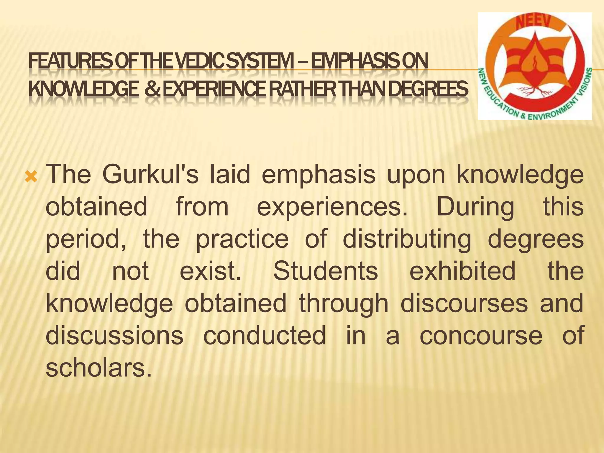  The Gurkul's laid emphasis upon knowledge
obtained from experiences. During this
period, the practice of distributing degrees
did not exist. Students exhibited the
knowledge obtained through discourses and
discussions conducted in a concourse of
scholars.
FEATURESOFTHEVEDICSYSTEM–EMPHASISON
KNOWLEDGE &EXPERIENCERATHERTHANDEGREES
 
