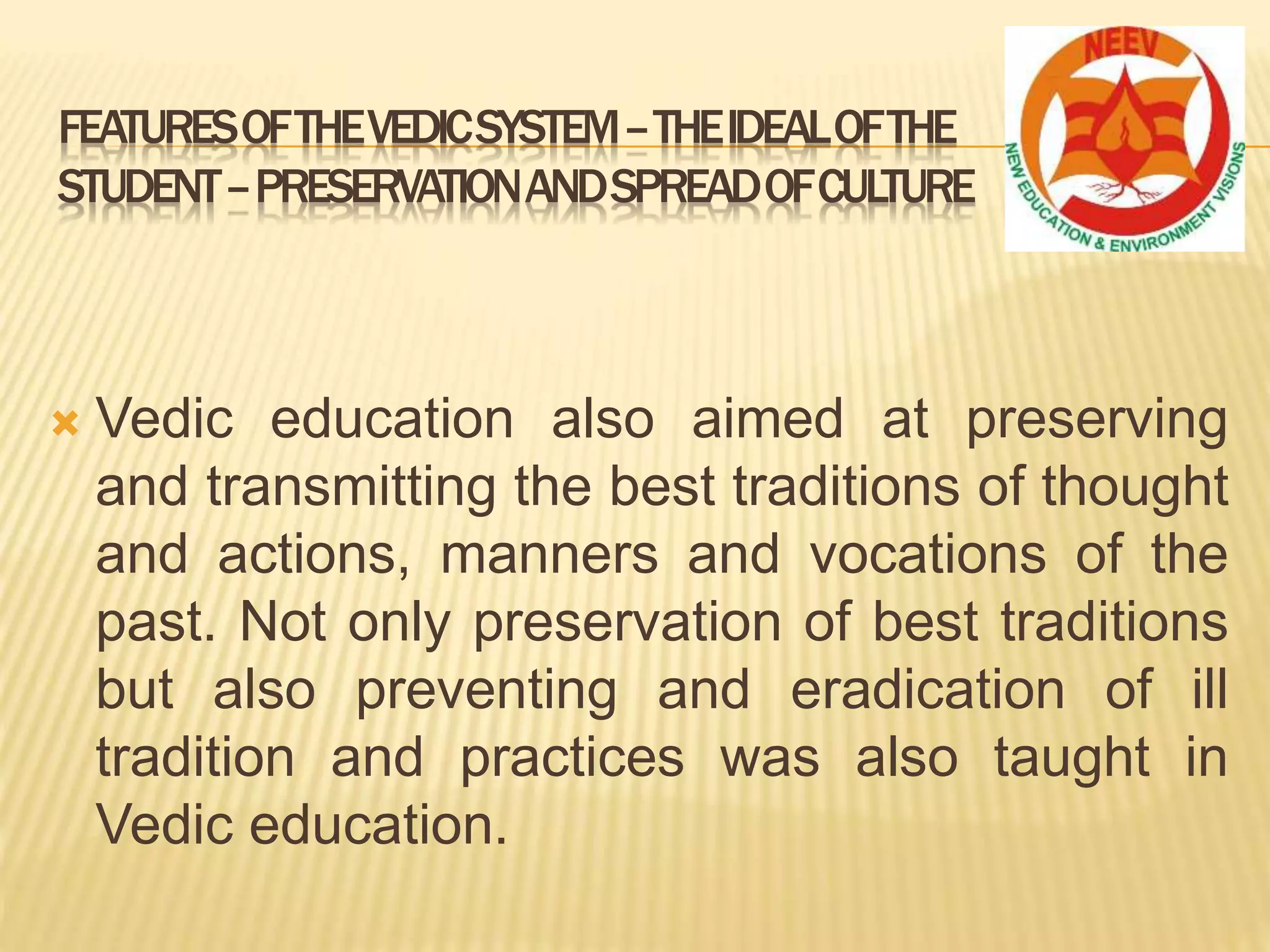  Vedic education also aimed at preserving
and transmitting the best traditions of thought
and actions, manners and vocations of the
past. Not only preservation of best traditions
but also preventing and eradication of ill
tradition and practices was also taught in
Vedic education.
FEATURESOFTHEVEDICSYSTEM–THEIDEALOFTHE
STUDENT–PRESERVATIONANDSPREADOFCULTURE
 