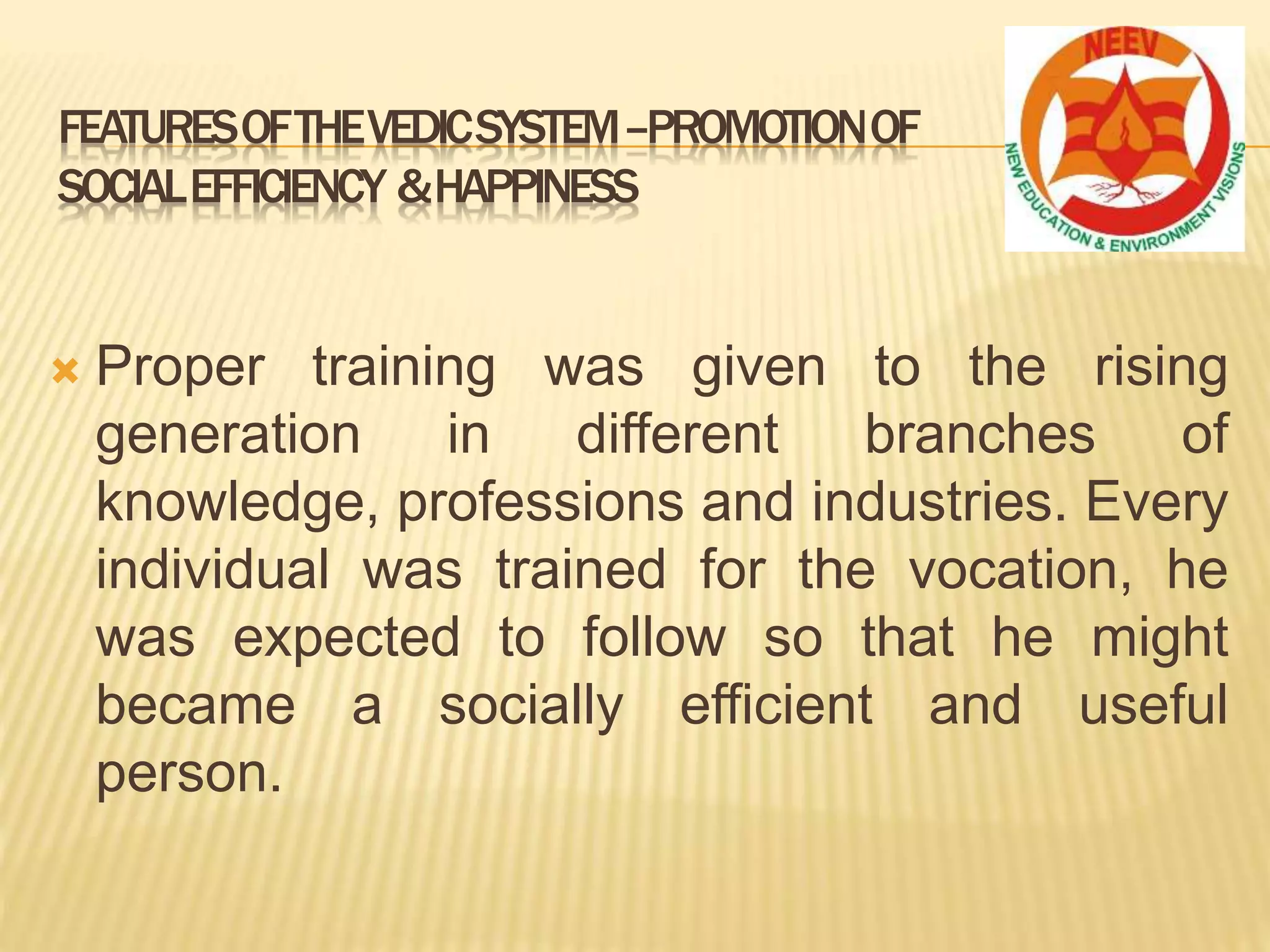  Proper training was given to the rising
generation in different branches of
knowledge, professions and industries. Every
individual was trained for the vocation, he
was expected to follow so that he might
became a socially efficient and useful
person.
FEATURESOFTHEVEDICSYSTEM–PROMOTIONOF
SOCIALEFFICIENCY &HAPPINESS
 