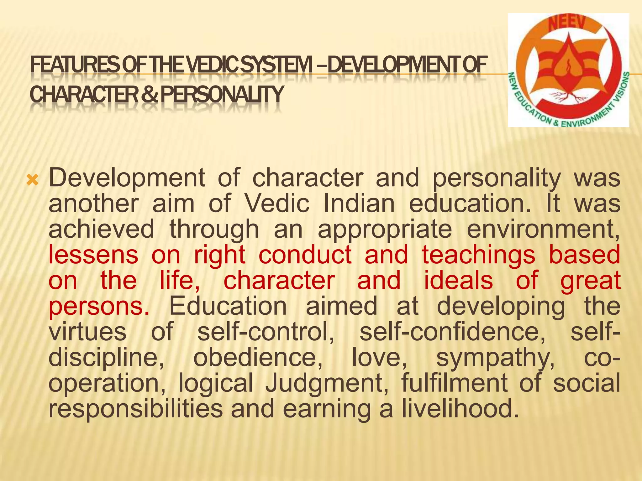  Development of character and personality was
another aim of Vedic Indian education. It was
achieved through an appropriate environment,
lessens on right conduct and teachings based
on the life, character and ideals of great
persons. Education aimed at developing the
virtues of self-control, self-confidence, self-
discipline, obedience, love, sympathy, co-
operation, logical Judgment, fulfilment of social
responsibilities and earning a livelihood.
FEATURESOFTHEVEDICSYSTEM–DEVELOPMENTOF
CHARACTER&PERSONALITY
 