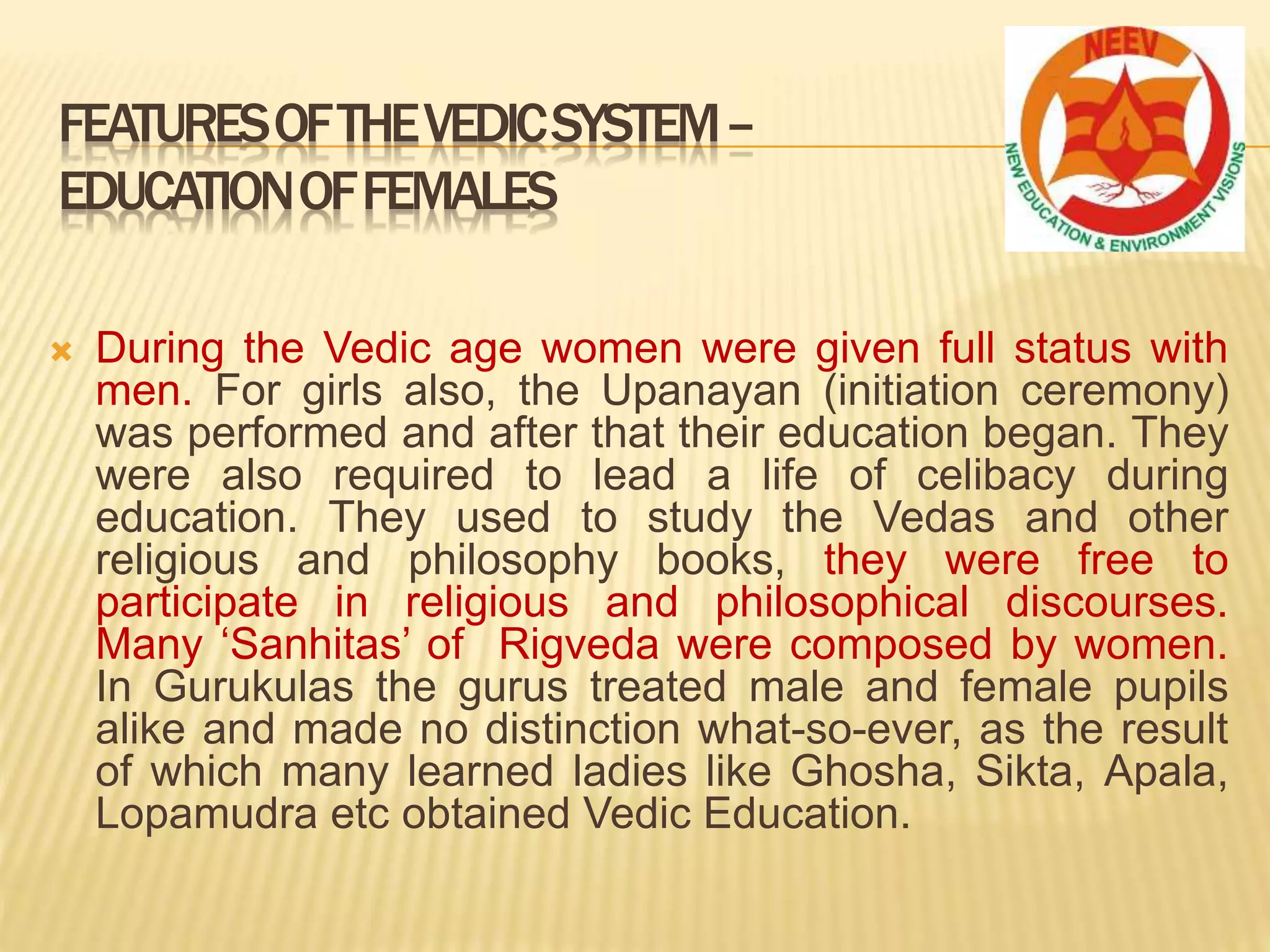  During the Vedic age women were given full status with
men. For girls also, the Upanayan (initiation ceremony)
was performed and after that their education began. They
were also required to lead a life of celibacy during
education. They used to study the Vedas and other
religious and philosophy books, they were free to
participate in religious and philosophical discourses.
Many ‘Sanhitas’ of Rigveda were composed by women.
In Gurukulas the gurus treated male and female pupils
alike and made no distinction what-so-ever, as the result
of which many learned ladies like Ghosha, Sikta, Apala,
Lopamudra etc obtained Vedic Education.
FEATURESOFTHEVEDICSYSTEM–
EDUCATIONOFFEMALES
 