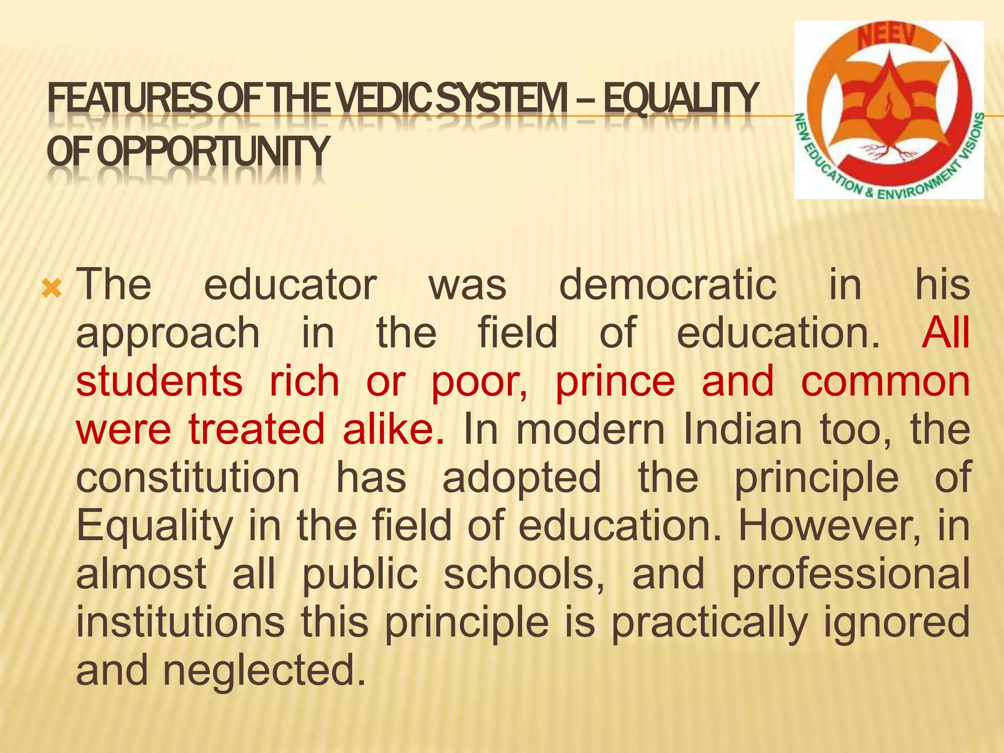  The educator was democratic in his
approach in the field of education. All
students rich or poor, prince and common
were treated alike. In modern Indian too, the
constitution has adopted the principle of
Equality in the field of education. However, in
almost all public schools, and professional
institutions this principle is practically ignored
and neglected.
FEATURESOFTHEVEDICSYSTEM–EQUALITY
OFOPPORTUNITY
 