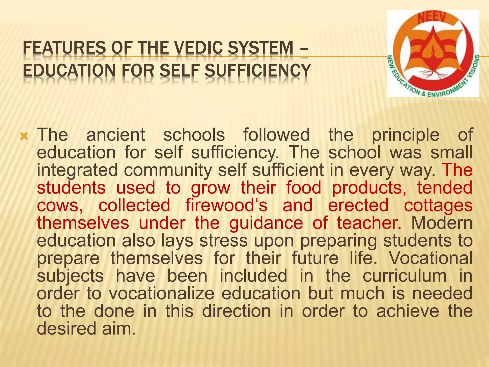  The ancient schools followed the principle of
education for self sufficiency. The school was small
integrated community self sufficient in every way. The
students used to grow their food products, tended
cows, collected firewood‘s and erected cottages
themselves under the guidance of teacher. Modern
education also lays stress upon preparing students to
prepare themselves for their future life. Vocational
subjects have been included in the curriculum in
order to vocationalize education but much is needed
to the done in this direction in order to achieve the
desired aim.
FEATURES OF THE VEDIC SYSTEM –
EDUCATION FOR SELF SUFFICIENCY
 