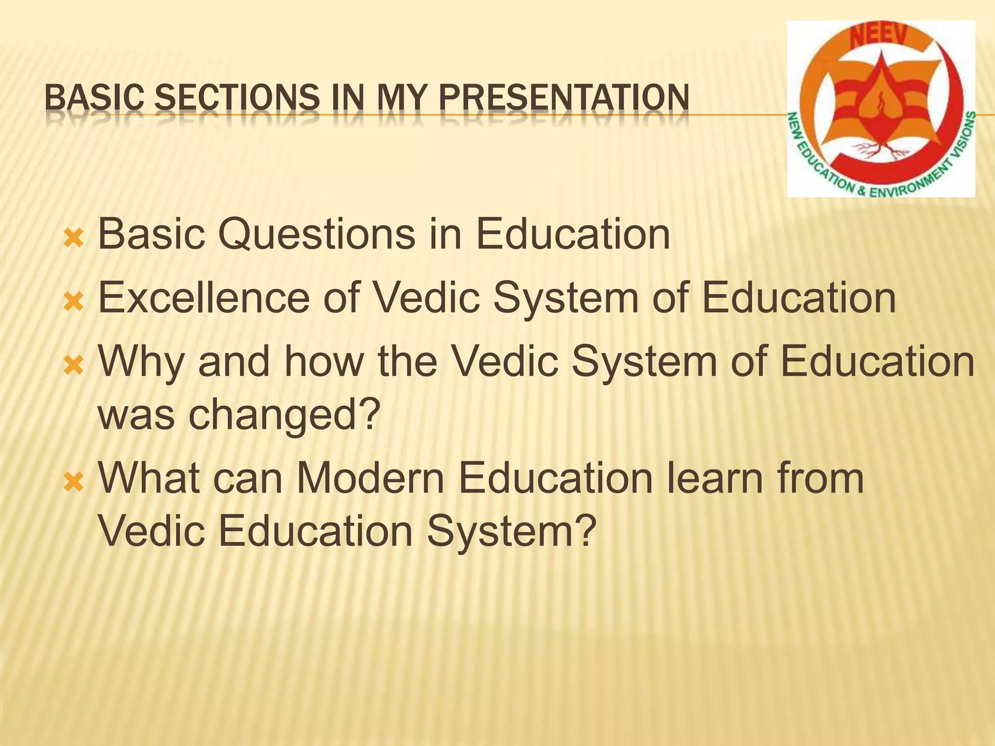 BASIC SECTIONS IN MY PRESENTATION
 Basic Questions in Education
 Excellence of Vedic System of Education
 Why and how the Vedic System of Education
was changed?
 What can Modern Education learn from
Vedic Education System?
 