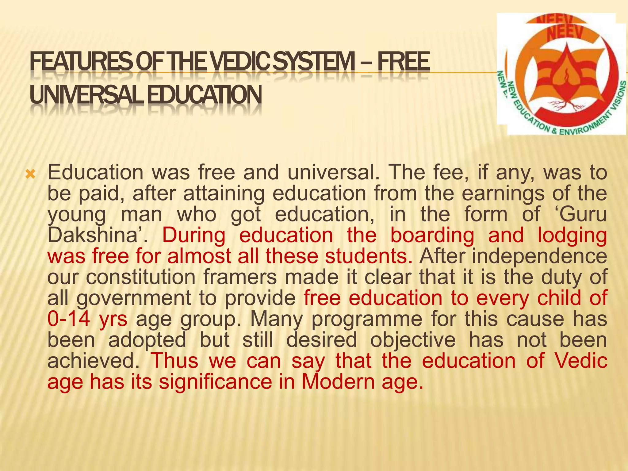  Education was free and universal. The fee, if any, was to
be paid, after attaining education from the earnings of the
young man who got education, in the form of ‘Guru
Dakshina’. During education the boarding and lodging
was free for almost all these students. After independence
our constitution framers made it clear that it is the duty of
all government to provide free education to every child of
0-14 yrs age group. Many programme for this cause has
been adopted but still desired objective has not been
achieved. Thus we can say that the education of Vedic
age has its significance in Modern age.
FEATURESOFTHEVEDICSYSTEM–FREE
UNIVERSALEDUCATION
 