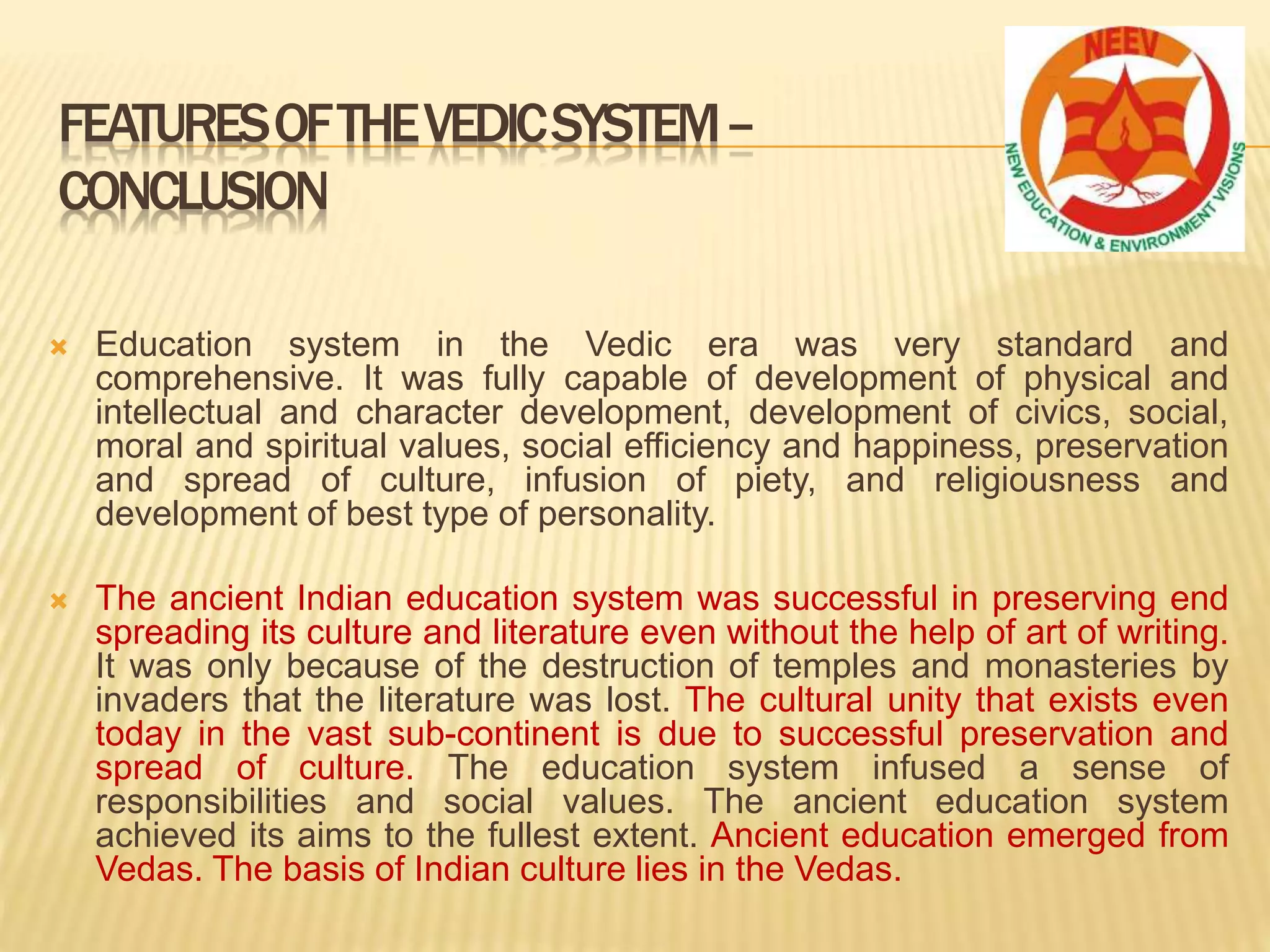  Education system in the Vedic era was very standard and
comprehensive. It was fully capable of development of physical and
intellectual and character development, development of civics, social,
moral and spiritual values, social efficiency and happiness, preservation
and spread of culture, infusion of piety, and religiousness and
development of best type of personality.
 The ancient Indian education system was successful in preserving end
spreading its culture and literature even without the help of art of writing.
It was only because of the destruction of temples and monasteries by
invaders that the literature was lost. The cultural unity that exists even
today in the vast sub-continent is due to successful preservation and
spread of culture. The education system infused a sense of
responsibilities and social values. The ancient education system
achieved its aims to the fullest extent. Ancient education emerged from
Vedas. The basis of Indian culture lies in the Vedas.
FEATURESOFTHEVEDICSYSTEM–
CONCLUSION
 