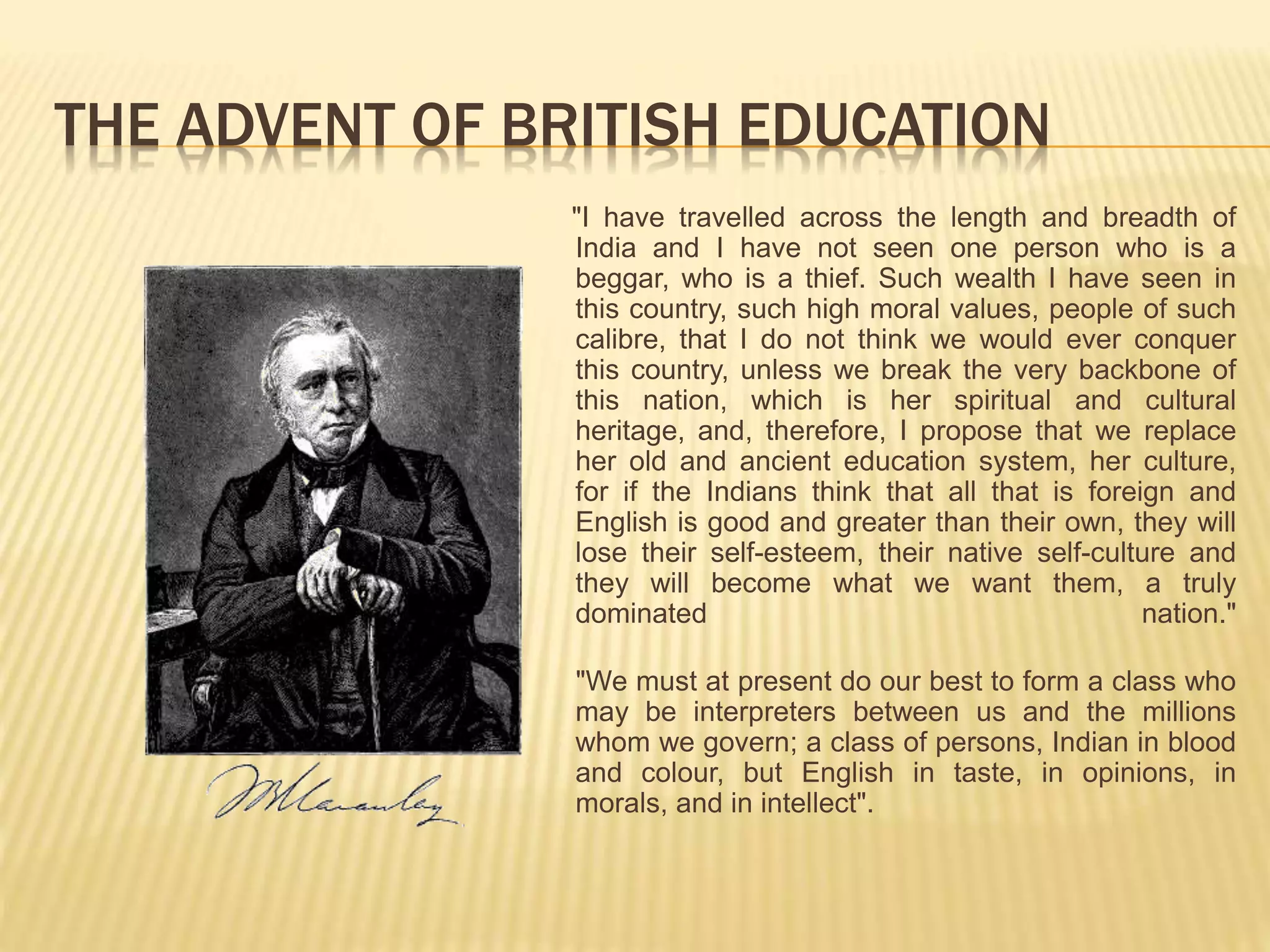 THE ADVENT OF BRITISH EDUCATION
"I have travelled across the length and breadth of
India and I have not seen one person who is a
beggar, who is a thief. Such wealth I have seen in
this country, such high moral values, people of such
calibre, that I do not think we would ever conquer
this country, unless we break the very backbone of
this nation, which is her spiritual and cultural
heritage, and, therefore, I propose that we replace
her old and ancient education system, her culture,
for if the Indians think that all that is foreign and
English is good and greater than their own, they will
lose their self-esteem, their native self-culture and
they will become what we want them, a truly
dominated nation."
"We must at present do our best to form a class who
may be interpreters between us and the millions
whom we govern; a class of persons, Indian in blood
and colour, but English in taste, in opinions, in
morals, and in intellect".
 