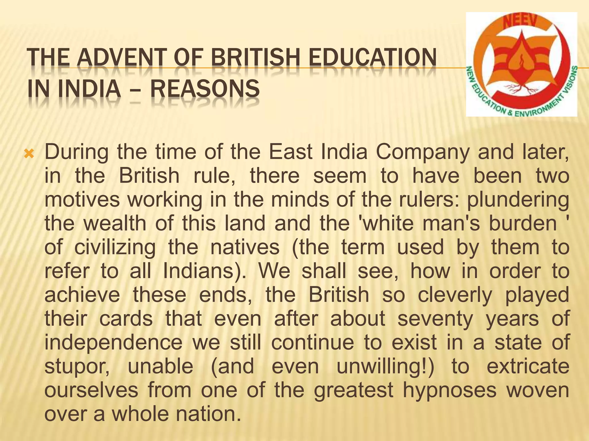  During the time of the East India Company and later,
in the British rule, there seem to have been two
motives working in the minds of the rulers: plundering
the wealth of this land and the 'white man's burden '
of civilizing the natives (the term used by them to
refer to all Indians). We shall see, how in order to
achieve these ends, the British so cleverly played
their cards that even after about seventy years of
independence we still continue to exist in a state of
stupor, unable (and even unwilling!) to extricate
ourselves from one of the greatest hypnoses woven
over a whole nation.
THE ADVENT OF BRITISH EDUCATION
IN INDIA – REASONS
 