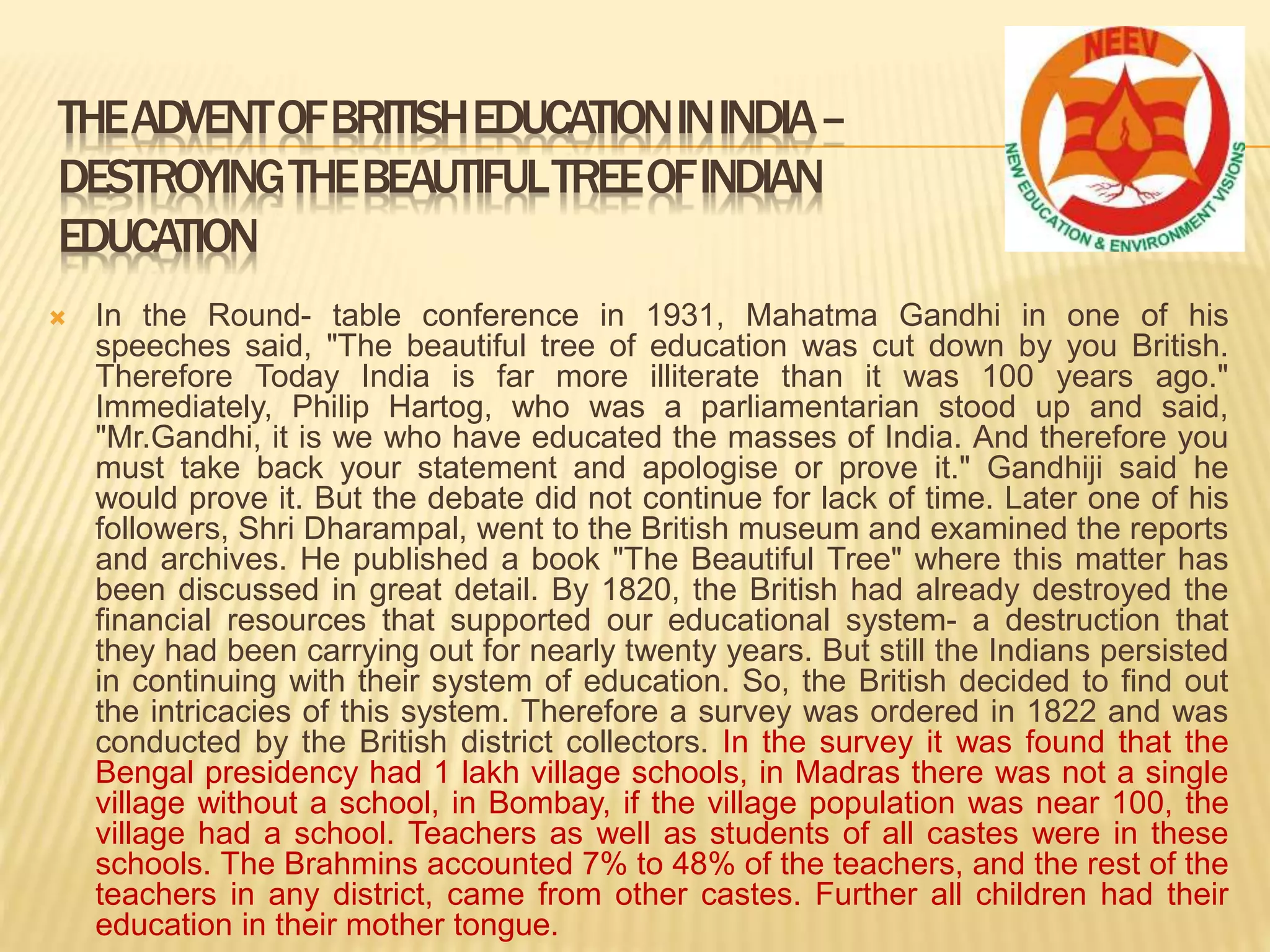 In the Round- table conference in 1931, Mahatma Gandhi in one of his
speeches said, "The beautiful tree of education was cut down by you British.
Therefore Today India is far more illiterate than it was 100 years ago."
Immediately, Philip Hartog, who was a parliamentarian stood up and said,
"Mr.Gandhi, it is we who have educated the masses of India. And therefore you
must take back your statement and apologise or prove it." Gandhiji said he
would prove it. But the debate did not continue for lack of time. Later one of his
followers, Shri Dharampal, went to the British museum and examined the reports
and archives. He published a book "The Beautiful Tree" where this matter has
been discussed in great detail. By 1820, the British had already destroyed the
financial resources that supported our educational system- a destruction that
they had been carrying out for nearly twenty years. But still the Indians persisted
in continuing with their system of education. So, the British decided to find out
the intricacies of this system. Therefore a survey was ordered in 1822 and was
conducted by the British district collectors. In the survey it was found that the
Bengal presidency had 1 lakh village schools, in Madras there was not a single
village without a school, in Bombay, if the village population was near 100, the
village had a school. Teachers as well as students of all castes were in these
schools. The Brahmins accounted 7% to 48% of the teachers, and the rest of the
teachers in any district, came from other castes. Further all children had their
education in their mother tongue.
THEADVENTOFBRITISHEDUCATIONININDIA–
DESTROYINGTHEBEAUTIFULTREEOFINDIAN
EDUCATION
 