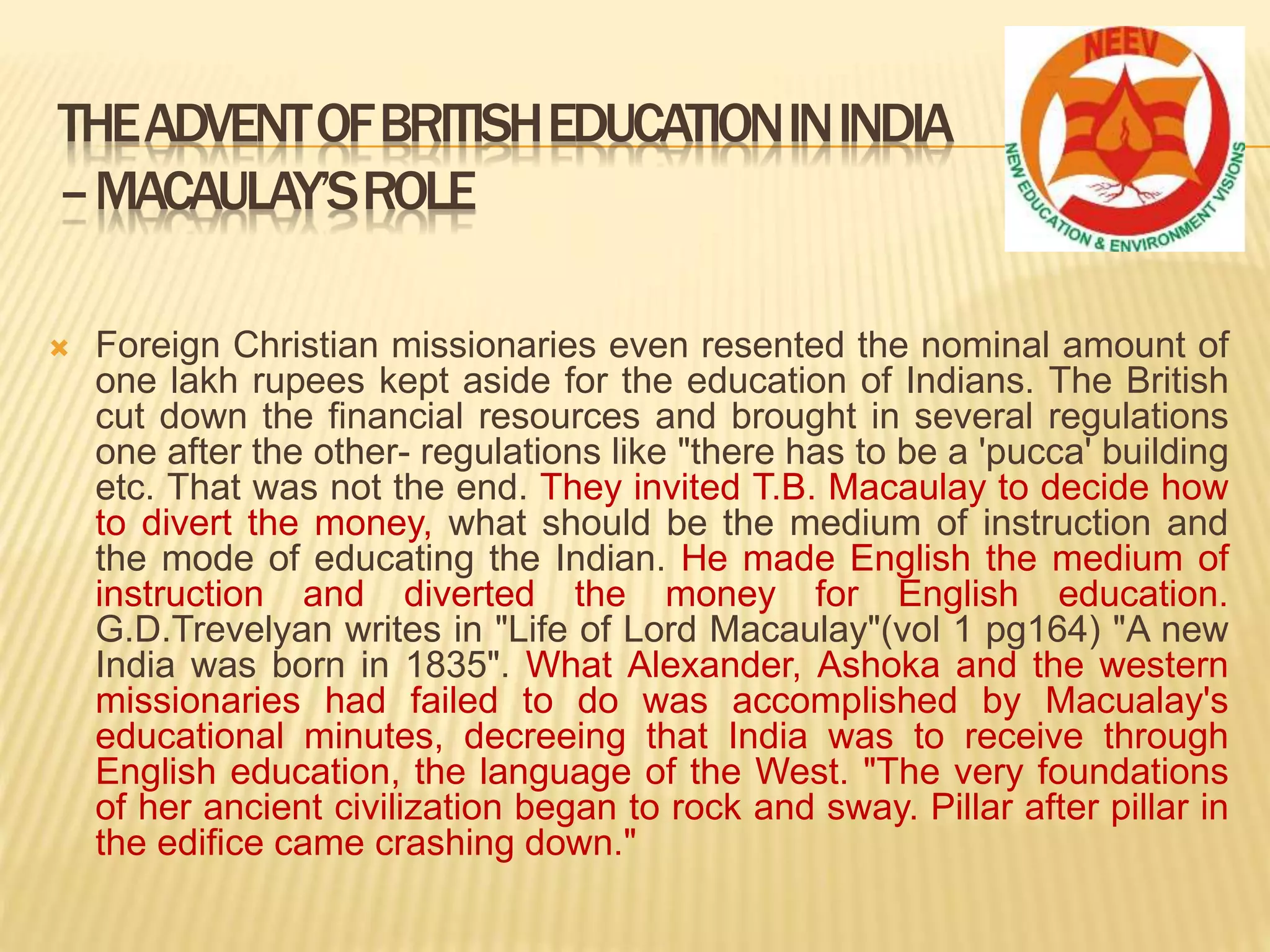 Foreign Christian missionaries even resented the nominal amount of
one lakh rupees kept aside for the education of Indians. The British
cut down the financial resources and brought in several regulations
one after the other- regulations like "there has to be a 'pucca' building
etc. That was not the end. They invited T.B. Macaulay to decide how
to divert the money, what should be the medium of instruction and
the mode of educating the Indian. He made English the medium of
instruction and diverted the money for English education.
G.D.Trevelyan writes in "Life of Lord Macaulay"(vol 1 pg164) "A new
India was born in 1835". What Alexander, Ashoka and the western
missionaries had failed to do was accomplished by Macualay's
educational minutes, decreeing that India was to receive through
English education, the language of the West. "The very foundations
of her ancient civilization began to rock and sway. Pillar after pillar in
the edifice came crashing down."
THEADVENTOFBRITISHEDUCATIONININDIA
–MACAULAY’SROLE
 
