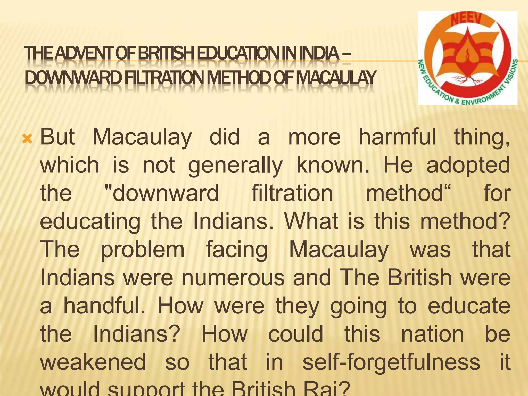  But Macaulay did a more harmful thing,
which is not generally known. He adopted
the "downward filtration method“ for
educating the Indians. What is this method?
The problem facing Macaulay was that
Indians were numerous and The British were
a handful. How were they going to educate
the Indians? How could this nation be
weakened so that in self-forgetfulness it
THEADVENTOFBRITISHEDUCATIONININDIA–
DOWNWARDFILTRATIONMETHODOFMACAULAY
 