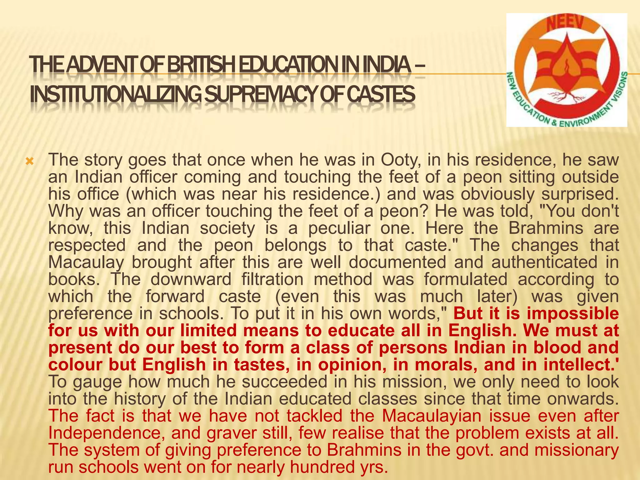  The story goes that once when he was in Ooty, in his residence, he saw
an Indian officer coming and touching the feet of a peon sitting outside
his office (which was near his residence.) and was obviously surprised.
Why was an officer touching the feet of a peon? He was told, "You don't
know, this Indian society is a peculiar one. Here the Brahmins are
respected and the peon belongs to that caste." The changes that
Macaulay brought after this are well documented and authenticated in
books. The downward filtration method was formulated according to
which the forward caste (even this was much later) was given
preference in schools. To put it in his own words," But it is impossible
for us with our limited means to educate all in English. We must at
present do our best to form a class of persons Indian in blood and
colour but English in tastes, in opinion, in morals, and in intellect.'
To gauge how much he succeeded in his mission, we only need to look
into the history of the Indian educated classes since that time onwards.
The fact is that we have not tackled the Macaulayian issue even after
Independence, and graver still, few realise that the problem exists at all.
The system of giving preference to Brahmins in the govt. and missionary
run schools went on for nearly hundred yrs.
THEADVENTOFBRITISHEDUCATIONININDIA–
INSTITUTIONALIZINGSUPREMACYOFCASTES
 