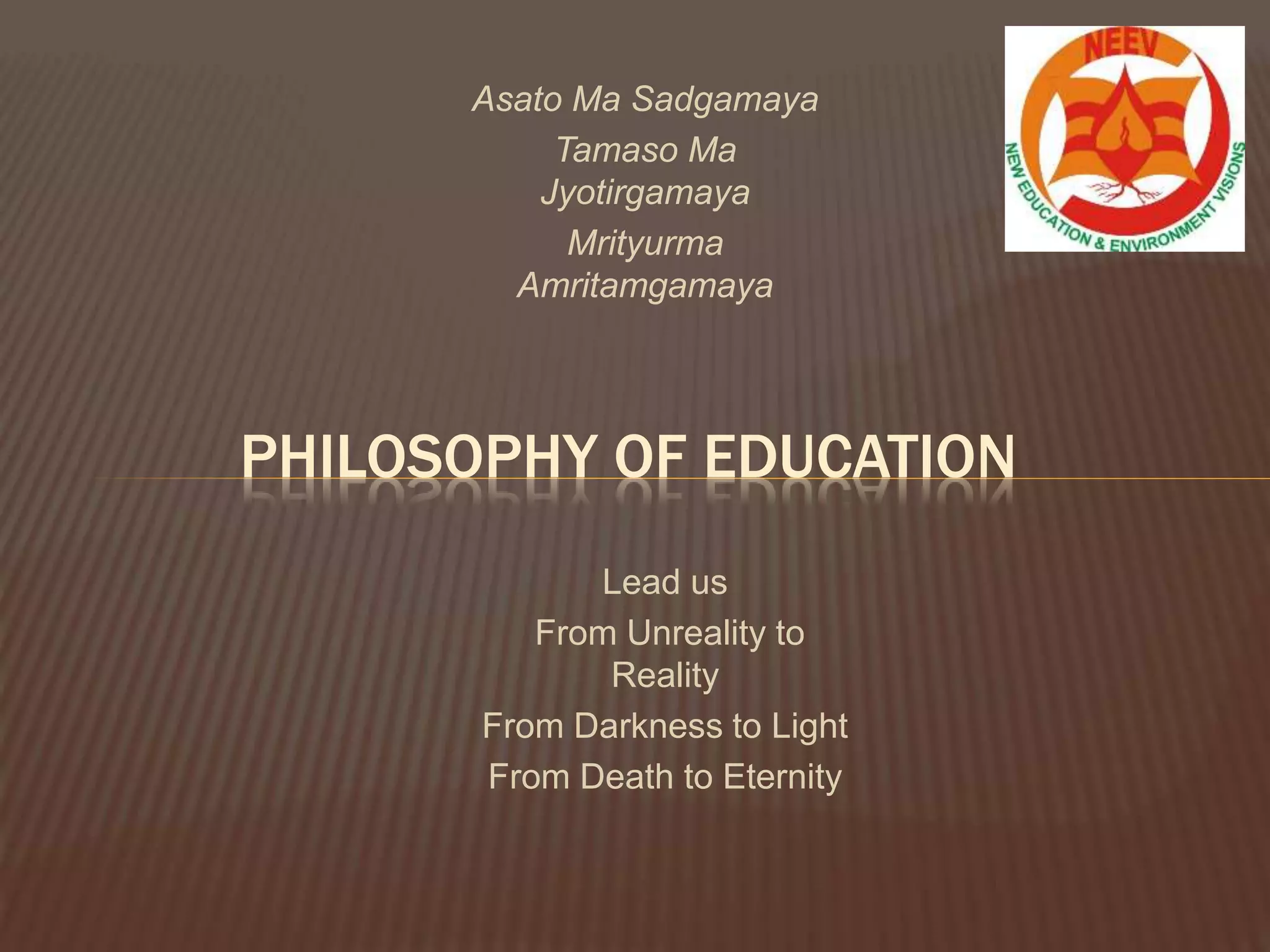 Asato Ma Sadgamaya
Tamaso Ma
Jyotirgamaya
Mrityurma
Amritamgamaya
PHILOSOPHY OF EDUCATION
Lead us
From Unreality to
Reality
From Darkness to Light
From Death to Eternity
 