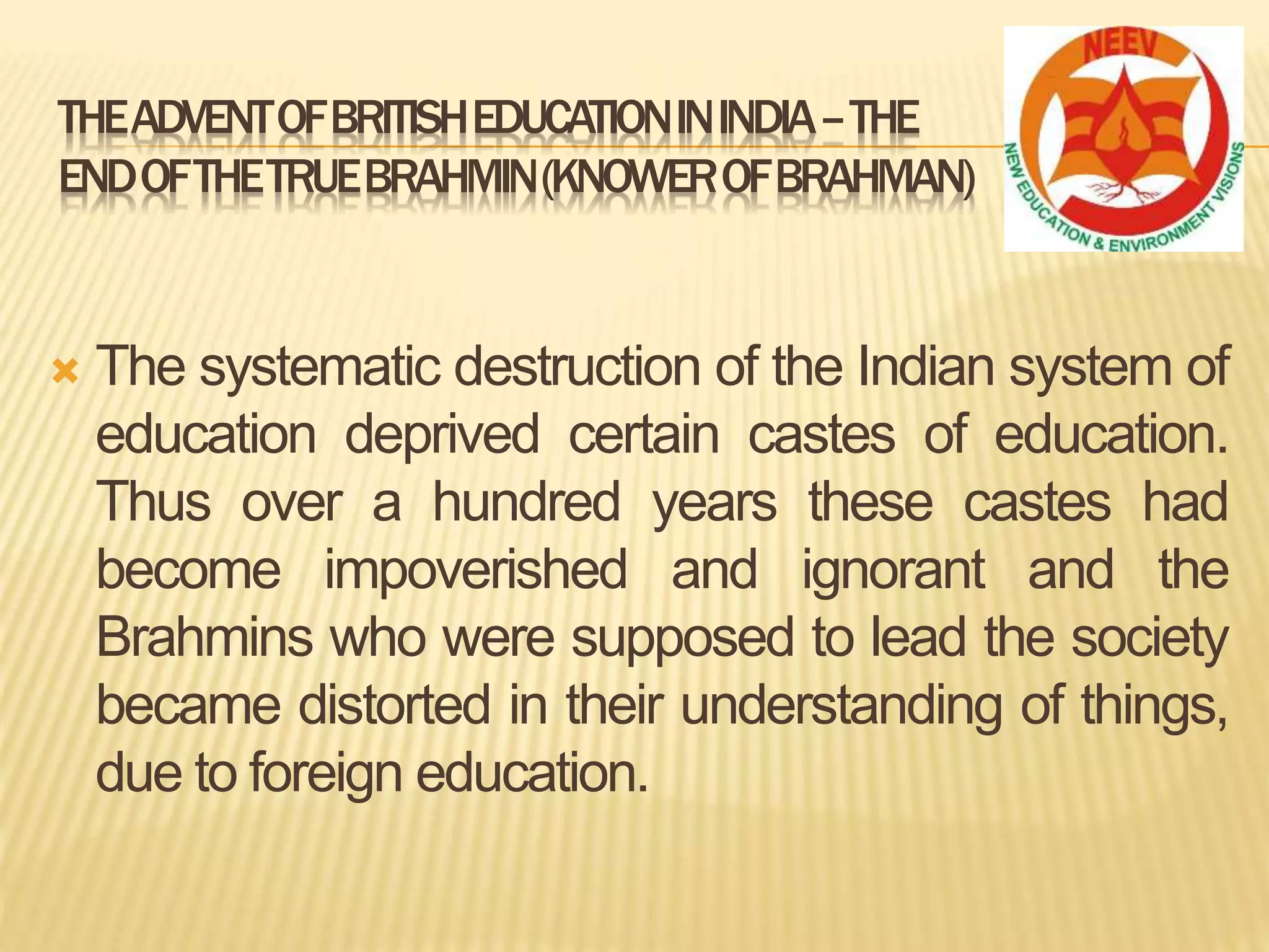  The systematic destruction of the Indian system of
education deprived certain castes of education.
Thus over a hundred years these castes had
become impoverished and ignorant and the
Brahmins who were supposed to lead the society
became distorted in their understanding of things,
due to foreign education.
THEADVENTOFBRITISHEDUCATIONININDIA–THE
ENDOFTHETRUEBRAHMIN(KNOWEROFBRAHMAN)
 