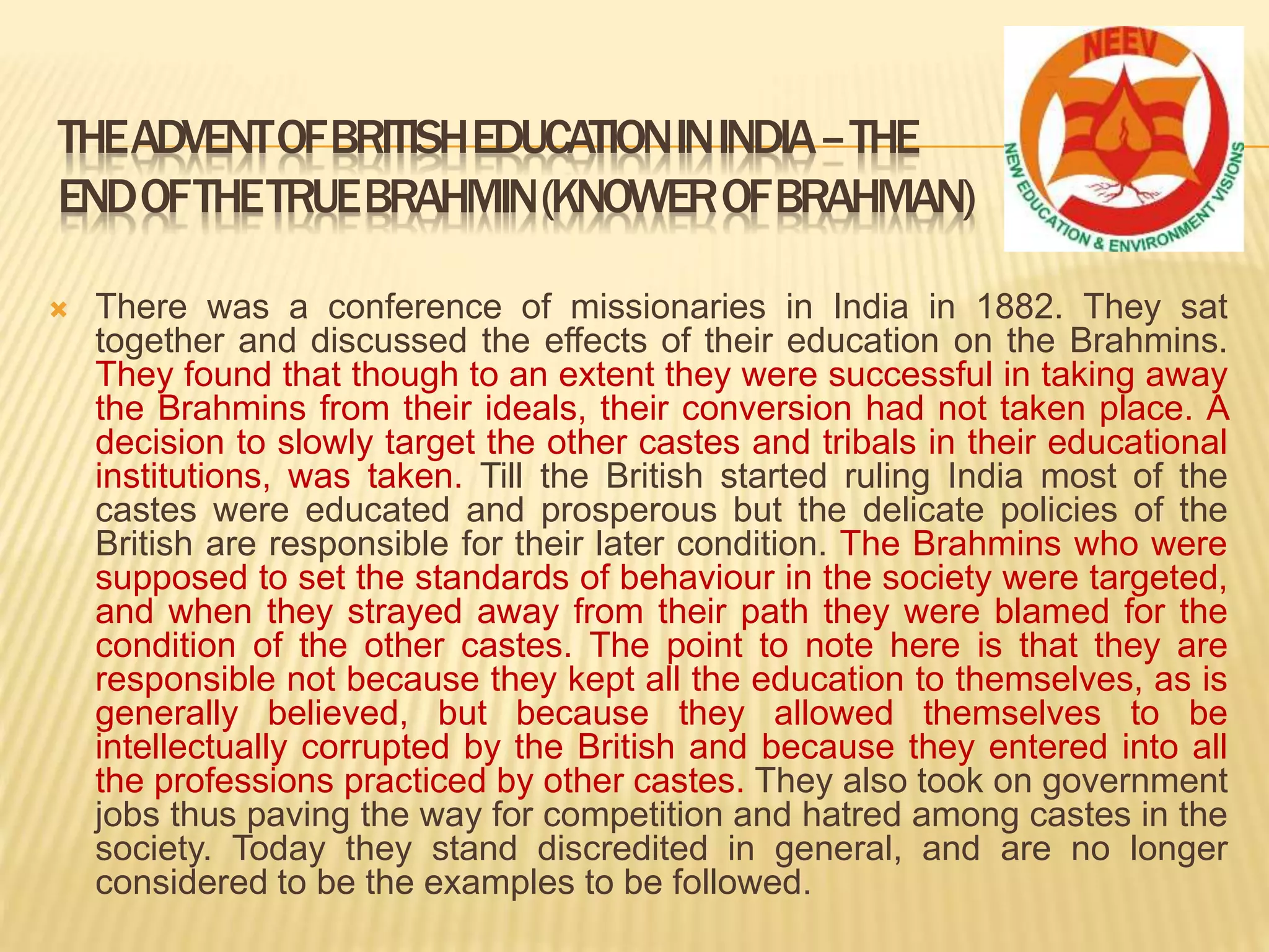  There was a conference of missionaries in India in 1882. They sat
together and discussed the effects of their education on the Brahmins.
They found that though to an extent they were successful in taking away
the Brahmins from their ideals, their conversion had not taken place. A
decision to slowly target the other castes and tribals in their educational
institutions, was taken. Till the British started ruling India most of the
castes were educated and prosperous but the delicate policies of the
British are responsible for their later condition. The Brahmins who were
supposed to set the standards of behaviour in the society were targeted,
and when they strayed away from their path they were blamed for the
condition of the other castes. The point to note here is that they are
responsible not because they kept all the education to themselves, as is
generally believed, but because they allowed themselves to be
intellectually corrupted by the British and because they entered into all
the professions practiced by other castes. They also took on government
jobs thus paving the way for competition and hatred among castes in the
society. Today they stand discredited in general, and are no longer
considered to be the examples to be followed.
THEADVENTOFBRITISHEDUCATIONININDIA–THE
ENDOFTHETRUEBRAHMIN(KNOWEROFBRAHMAN)
 