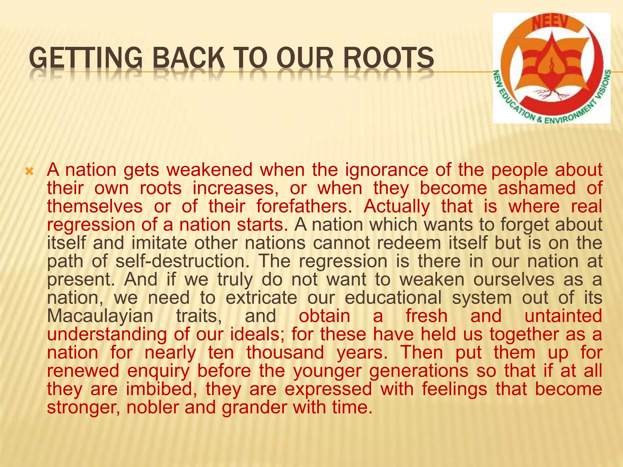  A nation gets weakened when the ignorance of the people about
their own roots increases, or when they become ashamed of
themselves or of their forefathers. Actually that is where real
regression of a nation starts. A nation which wants to forget about
itself and imitate other nations cannot redeem itself but is on the
path of self-destruction. The regression is there in our nation at
present. And if we truly do not want to weaken ourselves as a
nation, we need to extricate our educational system out of its
Macaulayian traits, and obtain a fresh and untainted
understanding of our ideals; for these have held us together as a
nation for nearly ten thousand years. Then put them up for
renewed enquiry before the younger generations so that if at all
they are imbibed, they are expressed with feelings that become
stronger, nobler and grander with time.
GETTING BACK TO OUR ROOTS
 