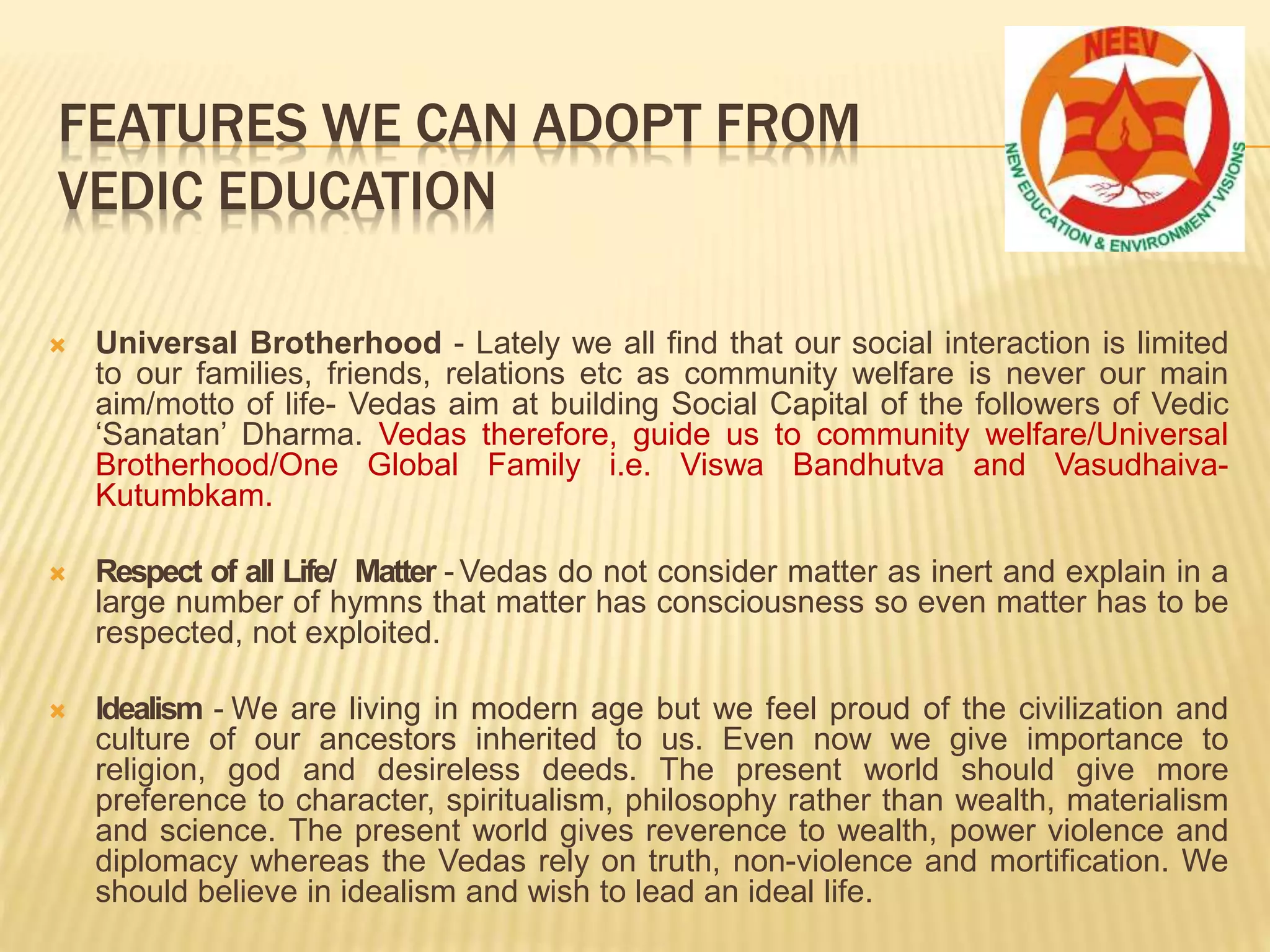  Universal Brotherhood - Lately we all find that our social interaction is limited
to our families, friends, relations etc as community welfare is never our main
aim/motto of life- Vedas aim at building Social Capital of the followers of Vedic
‘Sanatan’ Dharma. Vedas therefore, guide us to community welfare/Universal
Brotherhood/One Global Family i.e. Viswa Bandhutva and Vasudhaiva-
Kutumbkam.
 Respect of all Life/ Matter - Vedas do not consider matter as inert and explain in a
large number of hymns that matter has consciousness so even matter has to be
respected, not exploited.
 Idealism - We are living in modern age but we feel proud of the civilization and
culture of our ancestors inherited to us. Even now we give importance to
religion, god and desireless deeds. The present world should give more
preference to character, spiritualism, philosophy rather than wealth, materialism
and science. The present world gives reverence to wealth, power violence and
diplomacy whereas the Vedas rely on truth, non-violence and mortification. We
should believe in idealism and wish to lead an ideal life.
FEATURES WE CAN ADOPT FROM
VEDIC EDUCATION
 