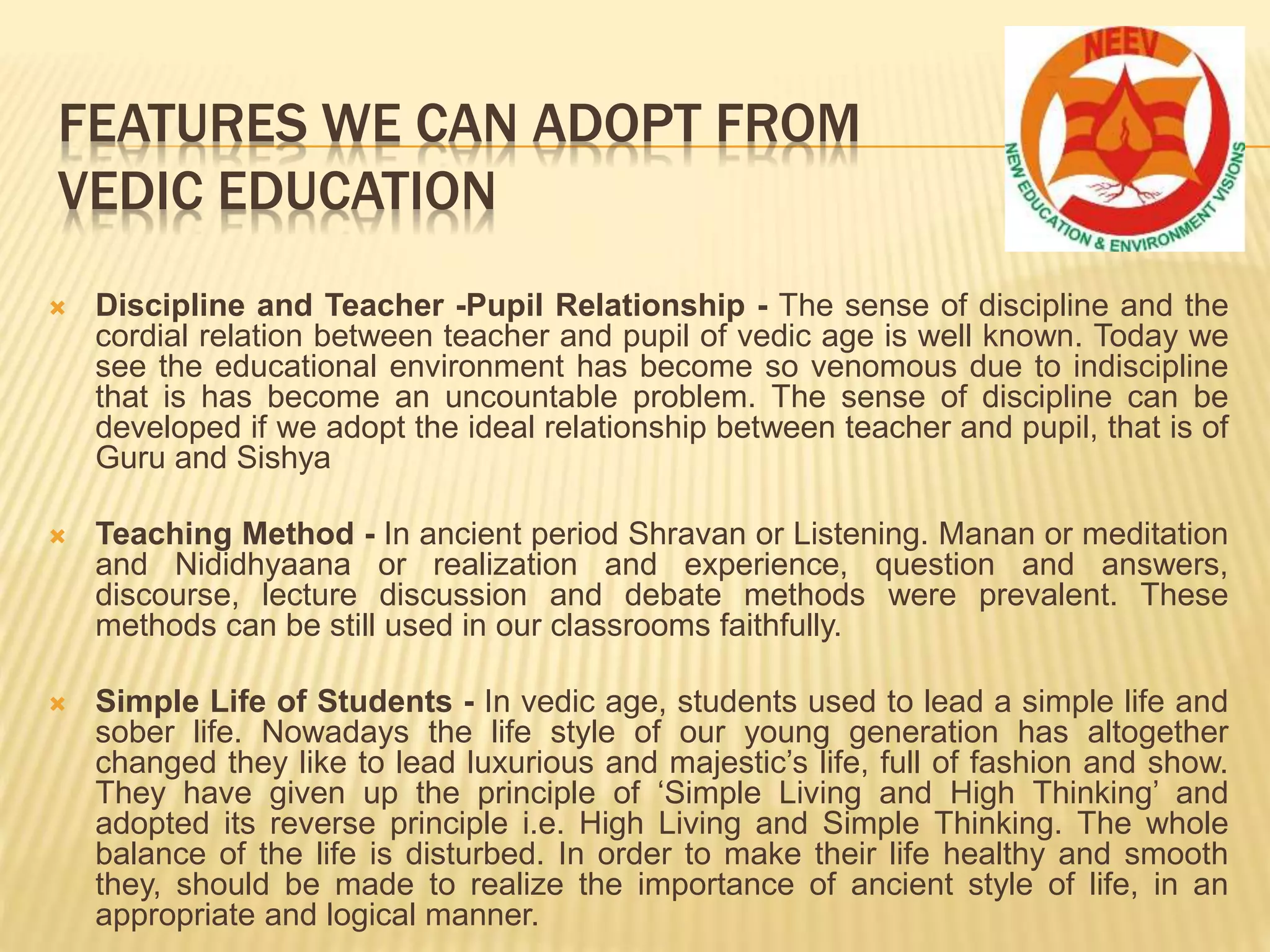  Discipline and Teacher -Pupil Relationship - The sense of discipline and the
cordial relation between teacher and pupil of vedic age is well known. Today we
see the educational environment has become so venomous due to indiscipline
that is has become an uncountable problem. The sense of discipline can be
developed if we adopt the ideal relationship between teacher and pupil, that is of
Guru and Sishya
 Teaching Method - In ancient period Shravan or Listening. Manan or meditation
and Nididhyaana or realization and experience, question and answers,
discourse, lecture discussion and debate methods were prevalent. These
methods can be still used in our classrooms faithfully.
 Simple Life of Students - In vedic age, students used to lead a simple life and
sober life. Nowadays the life style of our young generation has altogether
changed they like to lead luxurious and majestic’s life, full of fashion and show.
They have given up the principle of ‘Simple Living and High Thinking’ and
adopted its reverse principle i.e. High Living and Simple Thinking. The whole
balance of the life is disturbed. In order to make their life healthy and smooth
they, should be made to realize the importance of ancient style of life, in an
appropriate and logical manner.
FEATURES WE CAN ADOPT FROM
VEDIC EDUCATION
 