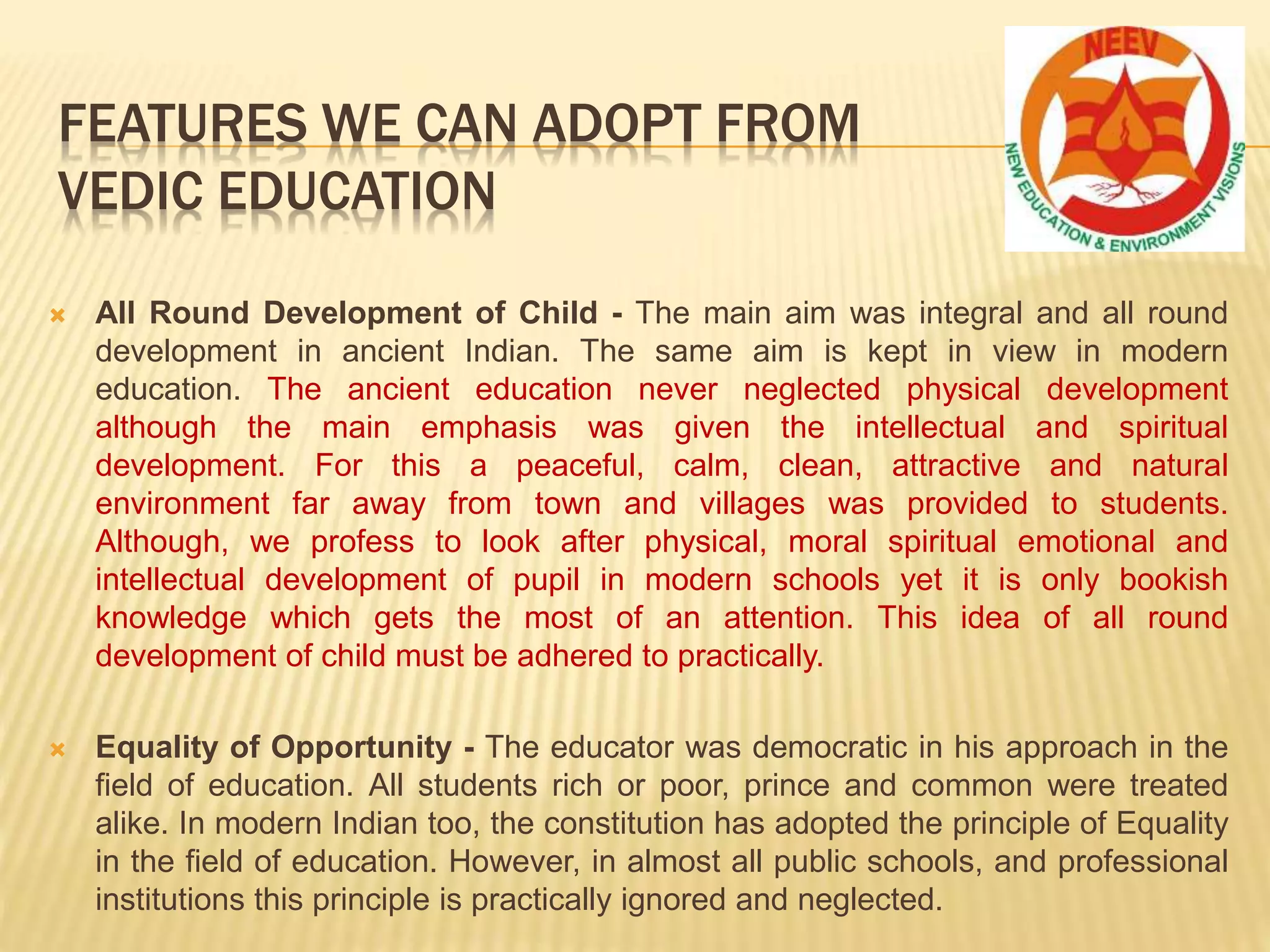  All Round Development of Child - The main aim was integral and all round
development in ancient Indian. The same aim is kept in view in modern
education. The ancient education never neglected physical development
although the main emphasis was given the intellectual and spiritual
development. For this a peaceful, calm, clean, attractive and natural
environment far away from town and villages was provided to students.
Although, we profess to look after physical, moral spiritual emotional and
intellectual development of pupil in modern schools yet it is only bookish
knowledge which gets the most of an attention. This idea of all round
development of child must be adhered to practically.
 Equality of Opportunity - The educator was democratic in his approach in the
field of education. All students rich or poor, prince and common were treated
alike. In modern Indian too, the constitution has adopted the principle of Equality
in the field of education. However, in almost all public schools, and professional
institutions this principle is practically ignored and neglected.
FEATURES WE CAN ADOPT FROM
VEDIC EDUCATION
 