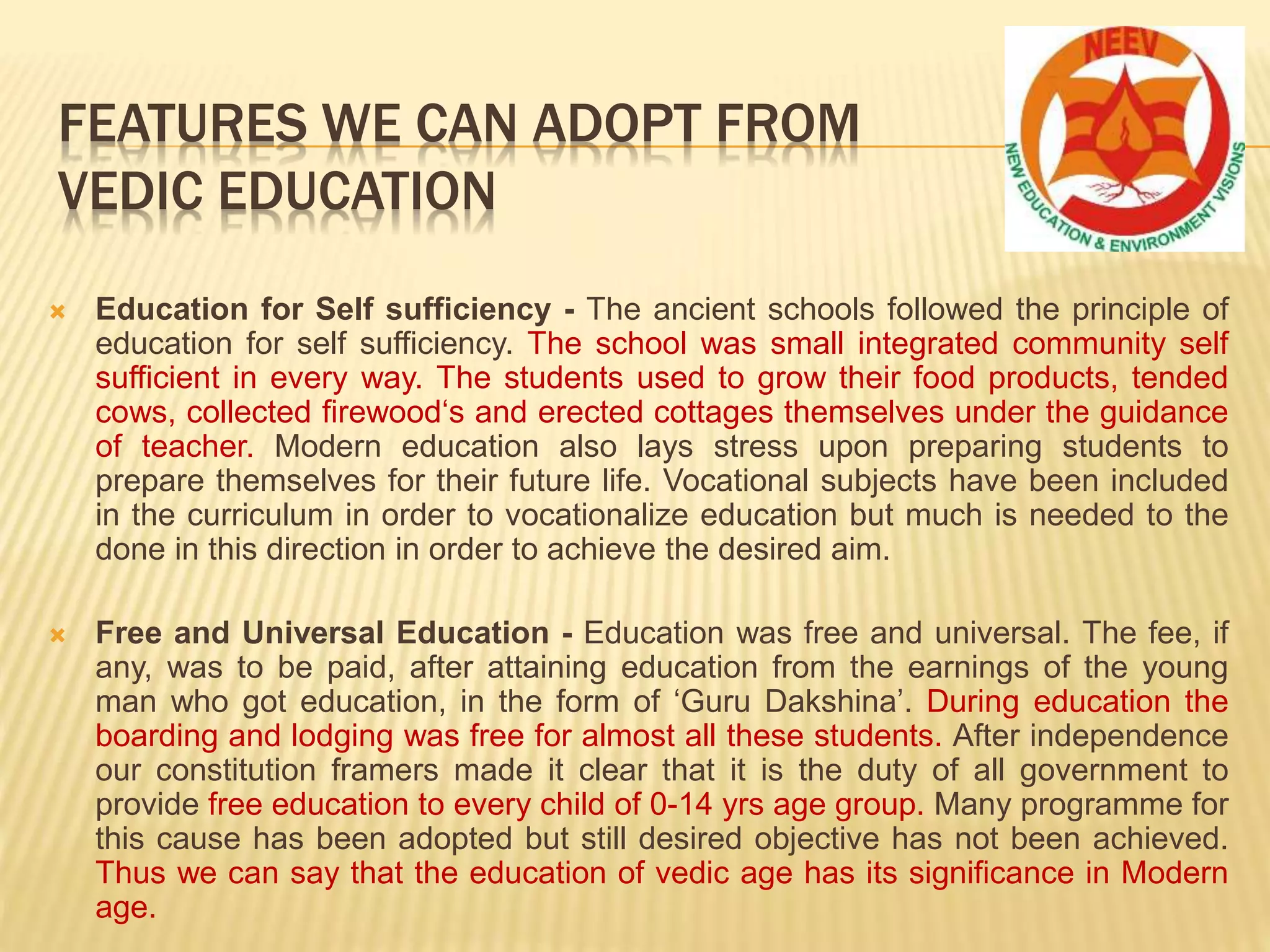  Education for Self sufficiency - The ancient schools followed the principle of
education for self sufficiency. The school was small integrated community self
sufficient in every way. The students used to grow their food products, tended
cows, collected firewood‘s and erected cottages themselves under the guidance
of teacher. Modern education also lays stress upon preparing students to
prepare themselves for their future life. Vocational subjects have been included
in the curriculum in order to vocationalize education but much is needed to the
done in this direction in order to achieve the desired aim.
 Free and Universal Education - Education was free and universal. The fee, if
any, was to be paid, after attaining education from the earnings of the young
man who got education, in the form of ‘Guru Dakshina’. During education the
boarding and lodging was free for almost all these students. After independence
our constitution framers made it clear that it is the duty of all government to
provide free education to every child of 0-14 yrs age group. Many programme for
this cause has been adopted but still desired objective has not been achieved.
Thus we can say that the education of vedic age has its significance in Modern
age.
FEATURES WE CAN ADOPT FROM
VEDIC EDUCATION
 